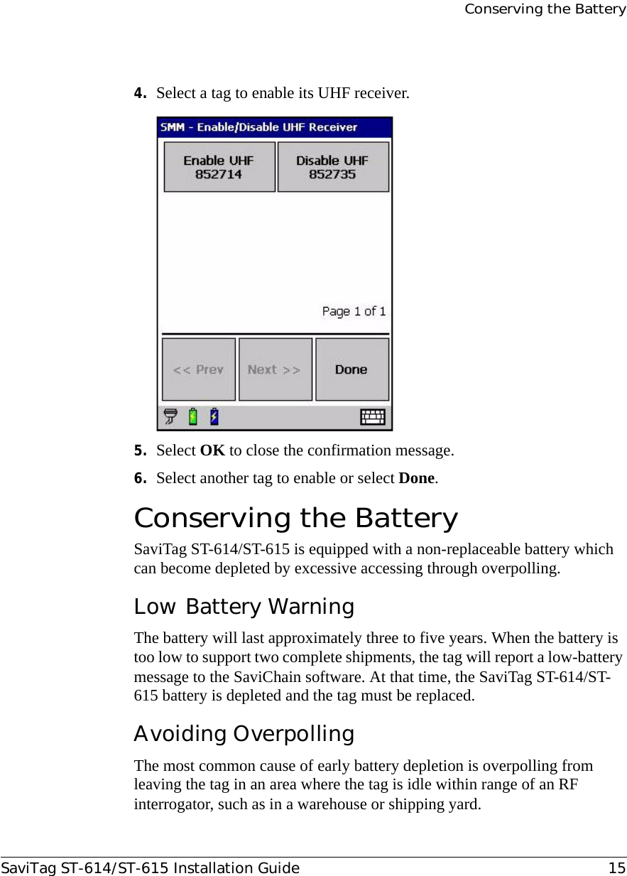 Conserving the BatterySaviTag ST-614/ST-615 Installation Guide 154. Select a tag to enable its UHF receiver.5. Select OK to close the confirmation message.6. Select another tag to enable or select Done.Conserving the Battery SaviTag ST-614/ST-615 is equipped with a non-replaceable battery which can become depleted by excessive accessing through overpolling.Low Battery WarningThe battery will last approximately three to five years. When the battery is too low to support two complete shipments, the tag will report a low-battery message to the SaviChain software. At that time, the SaviTag ST-614/ST-615 battery is depleted and the tag must be replaced.Avoiding OverpollingThe most common cause of early battery depletion is overpolling from leaving the tag in an area where the tag is idle within range of an RF interrogator, such as in a warehouse or shipping yard.