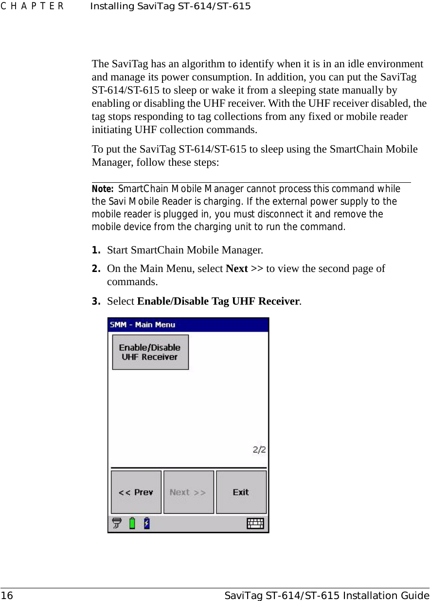 CHAPTER  Installing SaviTag ST-614/ST-61516 SaviTag ST-614/ST-615 Installation GuideThe SaviTag has an algorithm to identify when it is in an idle environment and manage its power consumption. In addition, you can put the SaviTag ST-614/ST-615 to sleep or wake it from a sleeping state manually by enabling or disabling the UHF receiver. With the UHF receiver disabled, the tag stops responding to tag collections from any fixed or mobile reader initiating UHF collection commands.To put the SaviTag ST-614/ST-615 to sleep using the SmartChain Mobile Manager, follow these steps:Note: SmartChain Mobile Manager cannot process this command while the Savi Mobile Reader is charging. If the external power supply to the mobile reader is plugged in, you must disconnect it and remove the mobile device from the charging unit to run the command.1. Start SmartChain Mobile Manager.2. On the Main Menu, select Next &gt;&gt; to view the second page of commands.3. Select Enable/Disable Tag UHF Receiver.