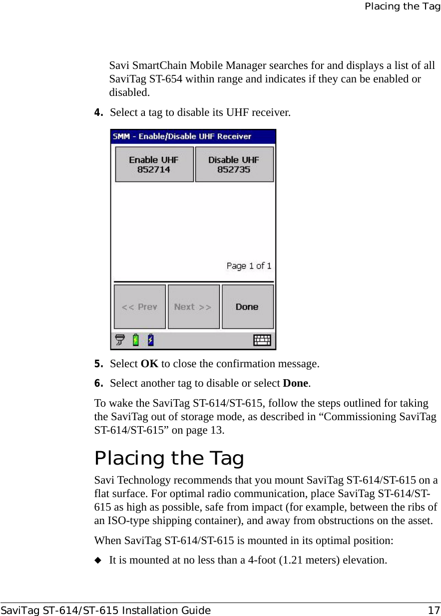 Placing the TagSaviTag ST-614/ST-615 Installation Guide 17Savi SmartChain Mobile Manager searches for and displays a list of all SaviTag ST-654 within range and indicates if they can be enabled or disabled.4. Select a tag to disable its UHF receiver.5. Select OK to close the confirmation message.6. Select another tag to disable or select Done.To wake the SaviTag ST-614/ST-615, follow the steps outlined for taking the SaviTag out of storage mode, as described in “Commissioning SaviTag ST-614/ST-615” on page 13.Placing the TagSavi Technology recommends that you mount SaviTag ST-614/ST-615 on a flat surface. For optimal radio communication, place SaviTag ST-614/ST-615 as high as possible, safe from impact (for example, between the ribs of an ISO-type shipping container), and away from obstructions on the asset.When SaviTag ST-614/ST-615 is mounted in its optimal position:◆It is mounted at no less than a 4-foot (1.21 meters) elevation.