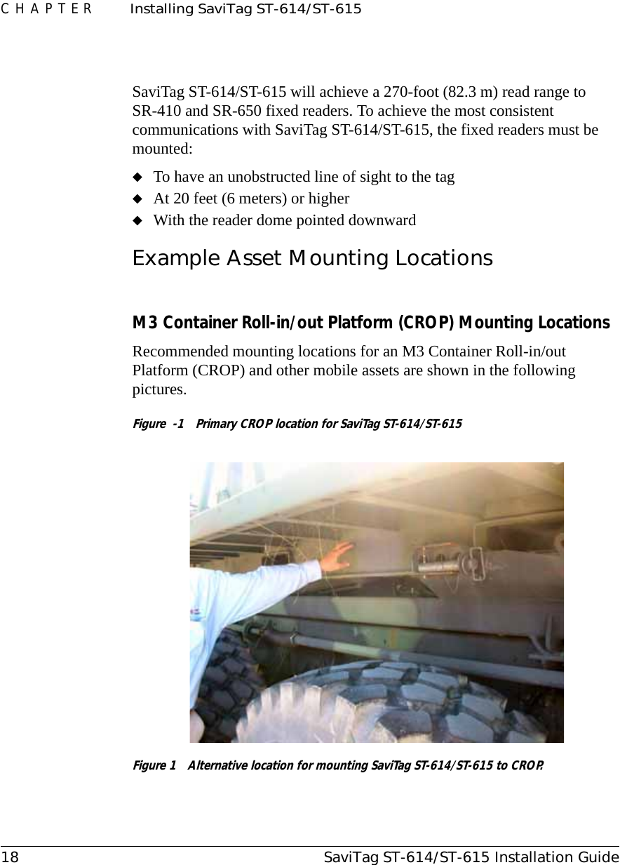 CHAPTER  Installing SaviTag ST-614/ST-61518 SaviTag ST-614/ST-615 Installation GuideSaviTag ST-614/ST-615 will achieve a 270-foot (82.3 m) read range to SR-410 and SR-650 fixed readers. To achieve the most consistent communications with SaviTag ST-614/ST-615, the fixed readers must be mounted:◆To have an unobstructed line of sight to the tag◆At 20 feet (6 meters) or higher◆With the reader dome pointed downwardExample Asset Mounting LocationsM3 Container Roll-in/out Platform (CROP) Mounting LocationsRecommended mounting locations for an M3 Container Roll-in/out Platform (CROP) and other mobile assets are shown in the following pictures.Figure  -1  Primary CROP location for SaviTag ST-614/ST-615Figure 1  Alternative location for mounting SaviTag ST-614/ST-615 to CROP.