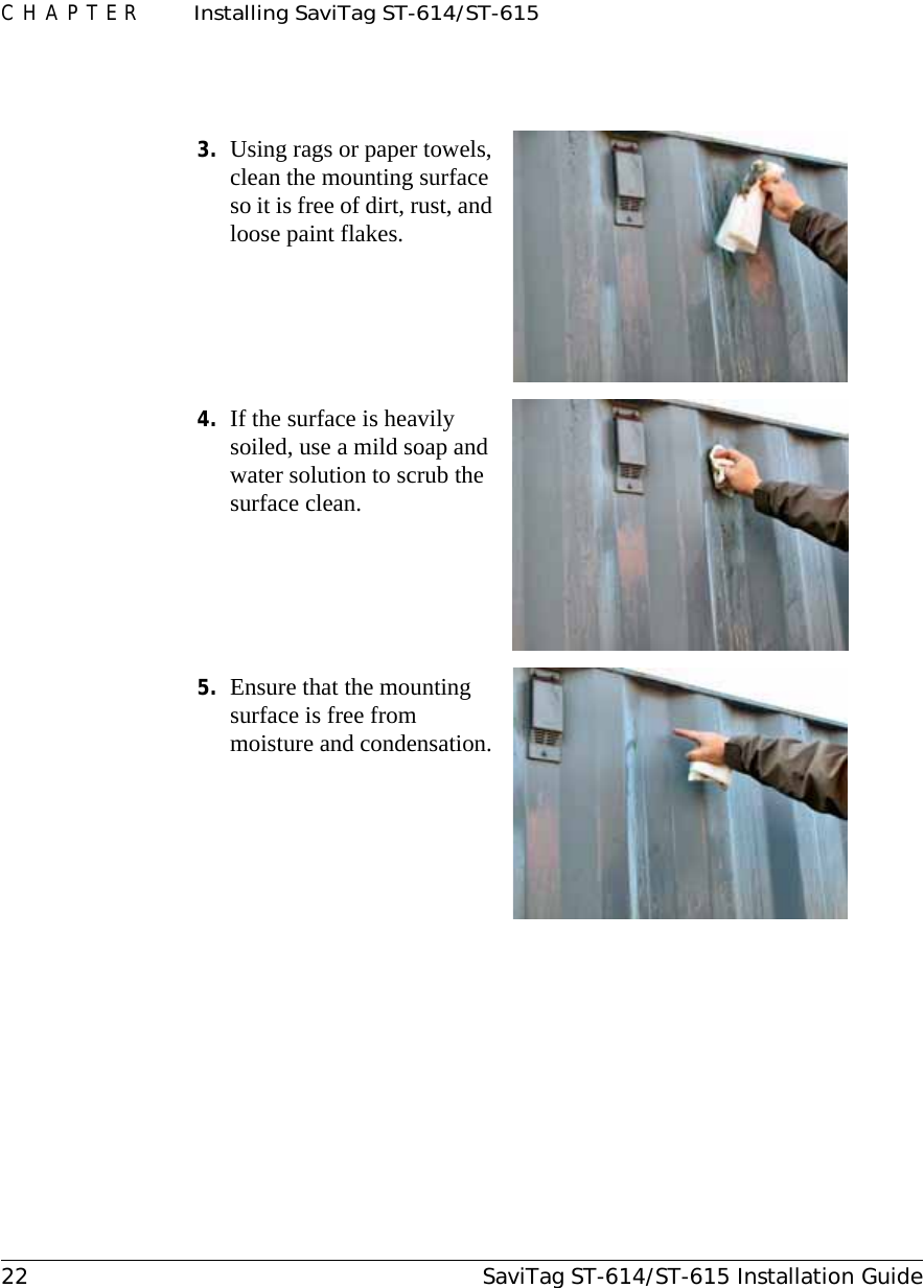 CHAPTER  Installing SaviTag ST-614/ST-61522 SaviTag ST-614/ST-615 Installation Guide3. Using rags or paper towels, clean the mounting surface so it is free of dirt, rust, and loose paint flakes.4. If the surface is heavily soiled, use a mild soap and water solution to scrub the surface clean.5. Ensure that the mounting surface is free from moisture and condensation. 