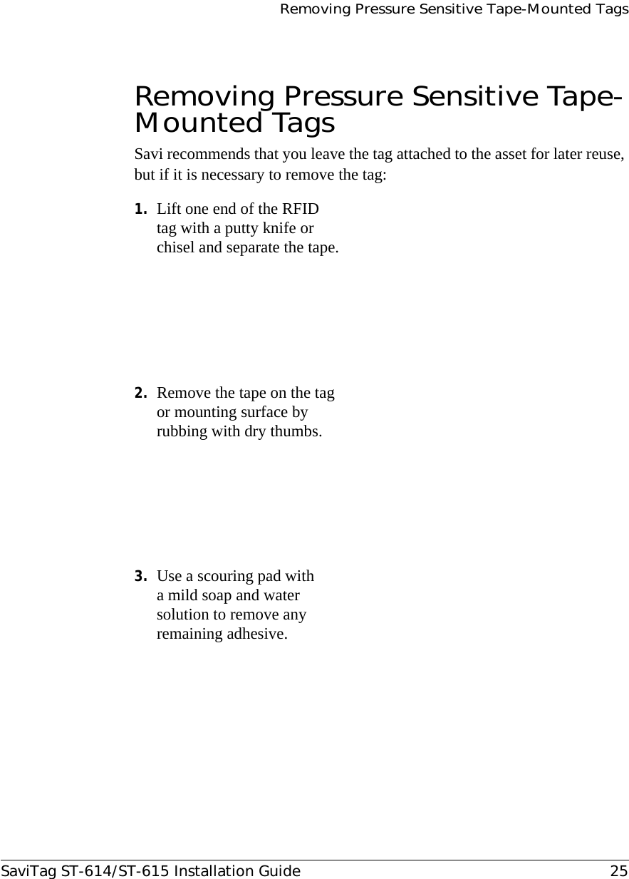 Removing Pressure Sensitive Tape-Mounted TagsSaviTag ST-614/ST-615 Installation Guide 25Removing Pressure Sensitive Tape-Mounted TagsSavi recommends that you leave the tag attached to the asset for later reuse, but if it is necessary to remove the tag:1. Lift one end of the RFID tag with a putty knife or chisel and separate the tape.2. Remove the tape on the tag or mounting surface by rubbing with dry thumbs.3. Use a scouring pad with a mild soap and water solution to remove any remaining adhesive.