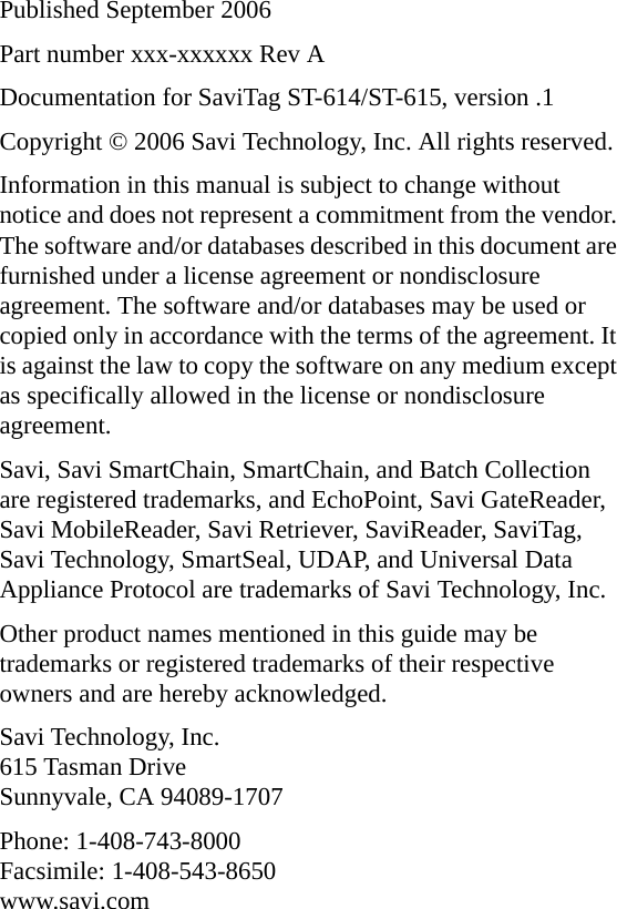 Published September 2006Part number xxx-xxxxxx Rev ADocumentation for SaviTag ST-614/ST-615, version .1Copyright © 2006 Savi Technology, Inc. All rights reserved.Information in this manual is subject to change without notice and does not represent a commitment from the vendor. The software and/or databases described in this document are furnished under a license agreement or nondisclosure agreement. The software and/or databases may be used or copied only in accordance with the terms of the agreement. It is against the law to copy the software on any medium except as specifically allowed in the license or nondisclosure agreement.Savi, Savi SmartChain, SmartChain, and Batch Collection are registered trademarks, and EchoPoint, Savi GateReader, Savi MobileReader, Savi Retriever, SaviReader, SaviTag, Savi Technology, SmartSeal, UDAP, and Universal Data Appliance Protocol are trademarks of Savi Technology, Inc. Other product names mentioned in this guide may be trademarks or registered trademarks of their respective owners and are hereby acknowledged.Savi Technology, Inc. 615 Tasman Drive Sunnyvale, CA 94089-1707Phone: 1-408-743-8000 Facsimile: 1-408-543-8650 www.savi.com