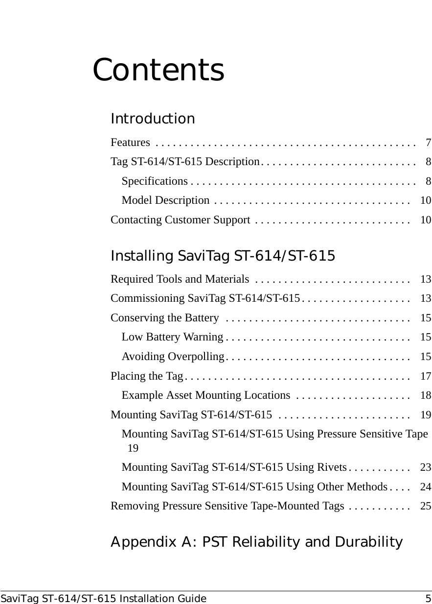 SaviTag ST-614/ST-615 Installation Guide 5ContentsIntroductionFeatures  . . . . . . . . . . . . . . . . . . . . . . . . . . . . . . . . . . . . . . . . . . . . .   7Tag ST-614/ST-615 Description . . . . . . . . . . . . . . . . . . . . . . . . . . .   8Specifications . . . . . . . . . . . . . . . . . . . . . . . . . . . . . . . . . . . . . . .   8Model Description  . . . . . . . . . . . . . . . . . . . . . . . . . . . . . . . . . .   10Contacting Customer Support  . . . . . . . . . . . . . . . . . . . . . . . . . . .   10Installing SaviTag ST-614/ST-615Required Tools and Materials  . . . . . . . . . . . . . . . . . . . . . . . . . . .   13Commissioning SaviTag ST-614/ST-615 . . . . . . . . . . . . . . . . . . .   13Conserving the Battery  . . . . . . . . . . . . . . . . . . . . . . . . . . . . . . . .   15Low Battery Warning . . . . . . . . . . . . . . . . . . . . . . . . . . . . . . . .   15Avoiding Overpolling . . . . . . . . . . . . . . . . . . . . . . . . . . . . . . . .   15Placing the Tag . . . . . . . . . . . . . . . . . . . . . . . . . . . . . . . . . . . . . . .   17Example Asset Mounting Locations  . . . . . . . . . . . . . . . . . . . .   18Mounting SaviTag ST-614/ST-615  . . . . . . . . . . . . . . . . . . . . . . .   19Mounting SaviTag ST-614/ST-615 Using Pressure Sensitive Tape  19Mounting SaviTag ST-614/ST-615 Using Rivets . . . . . . . . . . .   23Mounting SaviTag ST-614/ST-615 Using Other Methods . . . .   24Removing Pressure Sensitive Tape-Mounted Tags  . . . . . . . . . . .   25Appendix A: PST Reliability and Durability