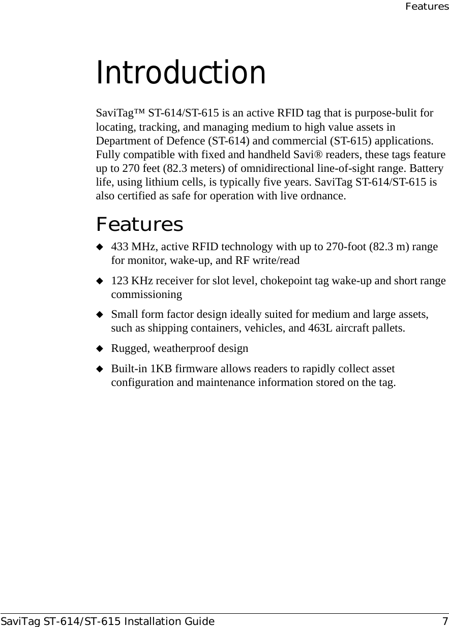 FeaturesSaviTag ST-614/ST-615 Installation Guide 7Introduction SaviTag™ ST-614/ST-615 is an active RFID tag that is purpose-bulit for locating, tracking, and managing medium to high value assets in Department of Defence (ST-614) and commercial (ST-615) applications. Fully compatible with fixed and handheld Savi® readers, these tags feature up to 270 feet (82.3 meters) of omnidirectional line-of-sight range. Battery life, using lithium cells, is typically five years. SaviTag ST-614/ST-615 is also certified as safe for operation with live ordnance.Features◆433 MHz, active RFID technology with up to 270-foot (82.3 m) range for monitor, wake-up, and RF write/read◆123 KHz receiver for slot level, chokepoint tag wake-up and short range commissioning◆Small form factor design ideally suited for medium and large assets, such as shipping containers, vehicles, and 463L aircraft pallets.◆Rugged, weatherproof design◆Built-in 1KB firmware allows readers to rapidly collect asset configuration and maintenance information stored on the tag.