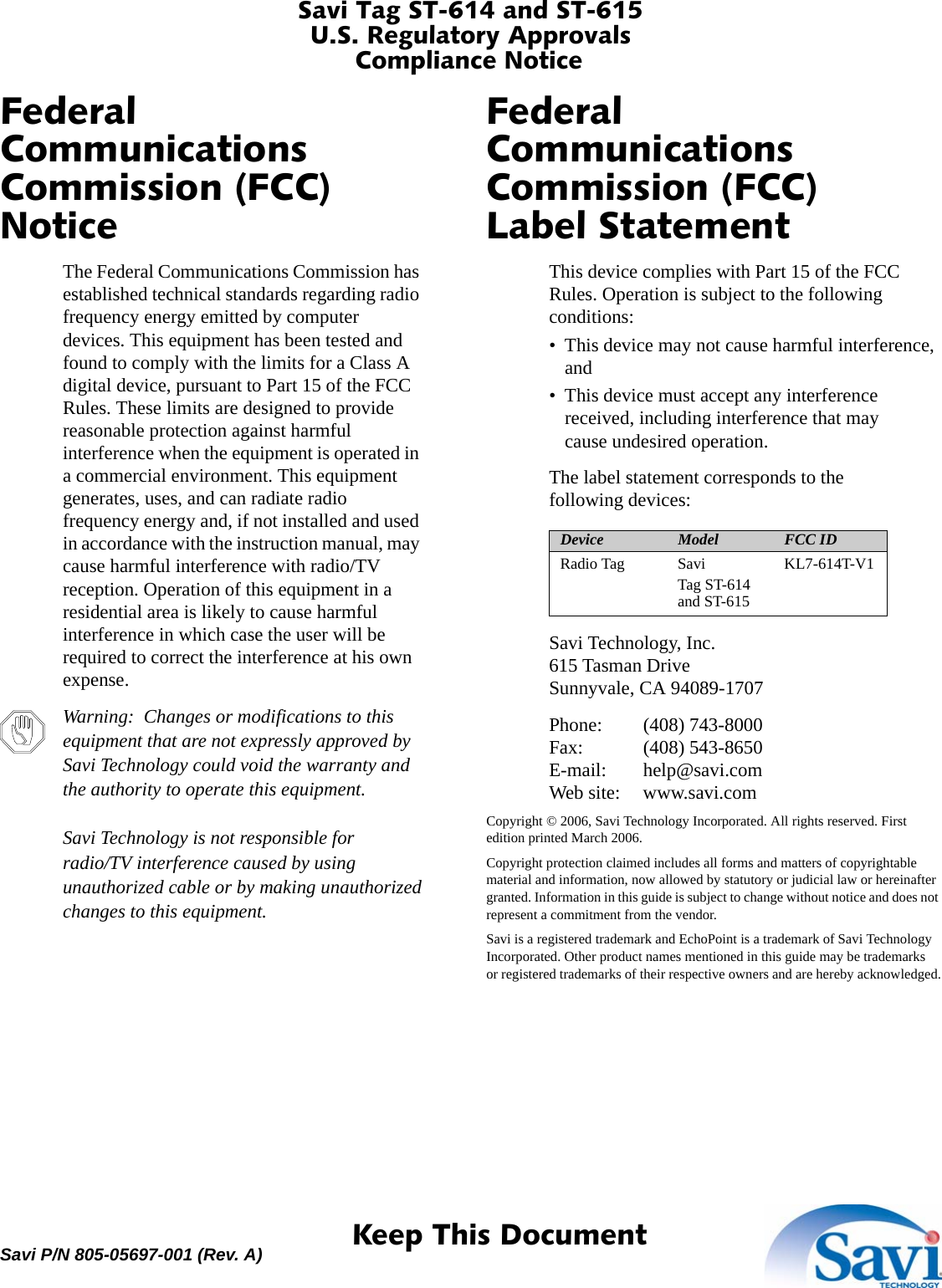 Savi Tag ST-614 and ST-615U.S. Regulatory ApprovalsCompliance Notice 1  Keep This DocumentSavi P/N 805-05697-001 (Rev. A)Federal Communications Commission (FCC) NoticeThe Federal Communications Commission has established technical standards regarding radio frequency energy emitted by computer devices. This equipment has been tested and found to comply with the limits for a Class A digital device, pursuant to Part 15 of the FCC Rules. These limits are designed to provide reasonable protection against harmful interference when the equipment is operated in a commercial environment. This equipment generates, uses, and can radiate radio frequency energy and, if not installed and used in accordance with the instruction manual, may cause harmful interference with radio/TV reception. Operation of this equipment in a residential area is likely to cause harmful interference in which case the user will be required to correct the interference at his own expense.Warning:  Changes or modifications to this equipment that are not expressly approved by Savi Technology could void the warranty and the authority to operate this equipment.Savi Technology is not responsible for radio/TV interference caused by using unauthorized cable or by making unauthorized changes to this equipment.Federal Communications Commission (FCC) Label StatementThis device complies with Part 15 of the FCC Rules. Operation is subject to the following conditions:• This device may not cause harmful interference, and• This device must accept any interference received, including interference that may cause undesired operation.The label statement corresponds to the following devices:Savi Technology, Inc.615 Tasman DriveSunnyvale, CA 94089-1707Phone: (408) 743-8000Fax: (408) 543-8650E-mail: help@savi.comWeb site: www.savi.comCopyright © 2006, Savi Technology Incorporated. All rights reserved. First edition printed March 2006.Copyright protection claimed includes all forms and matters of copyrightable material and information, now allowed by statutory or judicial law or hereinafter granted. Information in this guide is subject to change without notice and does not represent a commitment from the vendor.Savi is a registered trademark and EchoPoint is a trademark of Savi Technology Incorporated. Other product names mentioned in this guide may be trademarks or registered trademarks of their respective owners and are hereby acknowledged.Device Model FCC IDRadio Tag Savi Tag ST-614 and ST-615KL7-614T-V1