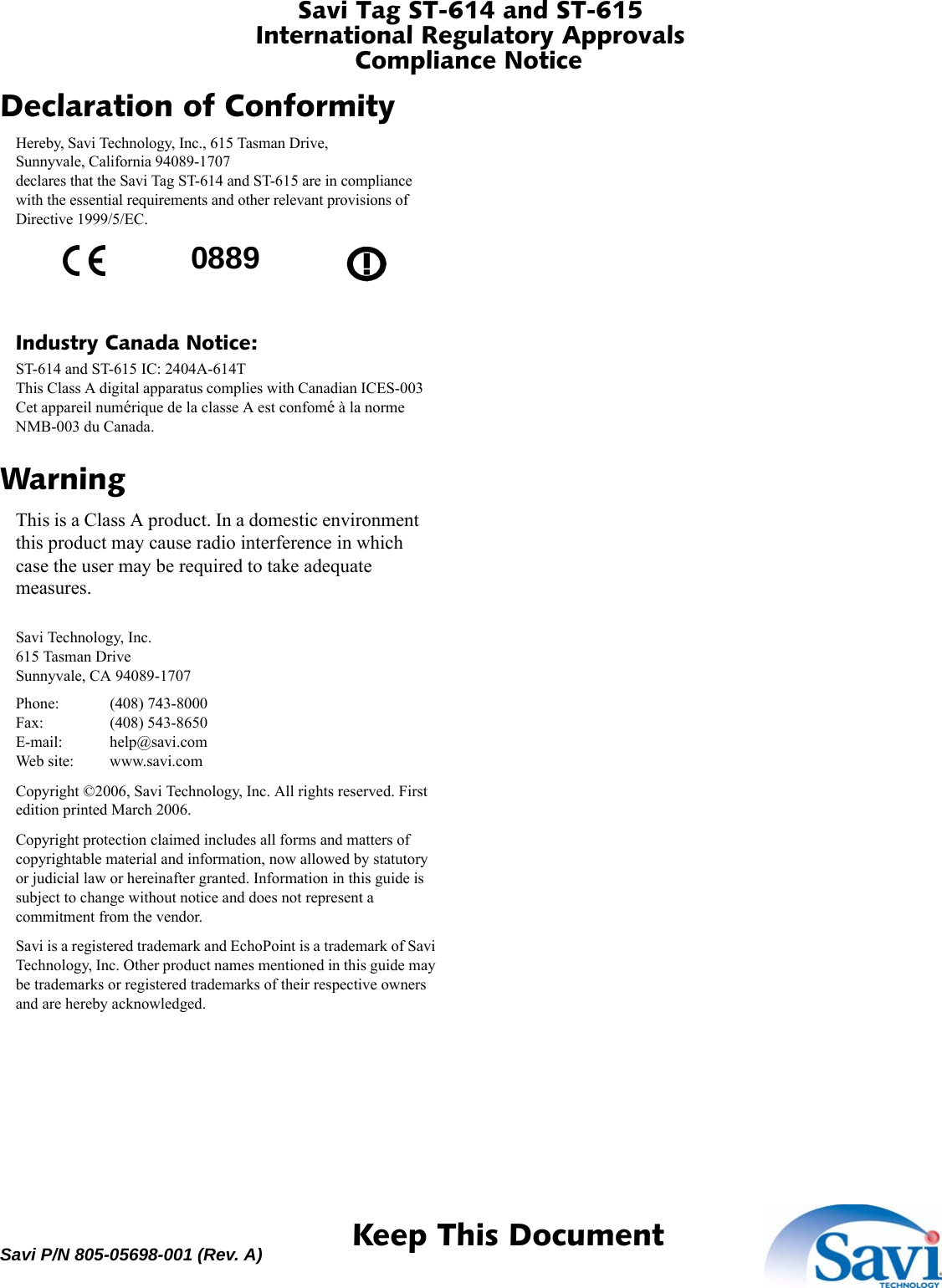 Savi Tag ST-614 and ST-615International Regulatory ApprovalsCompliance Notice 1  Keep This DocumentSavi P/N 805-05698-001 (Rev. A)Declaration of ConformityHereby, Savi Technology, Inc., 615 Tasman Drive,Sunnyvale, California 94089-1707declares that the Savi Tag ST-614 and ST-615 are in compliance with the essential requirements and other relevant provisions of Directive 1999/5/EC.Industry Canada Notice:ST-614 and ST-615 IC: 2404A-614TThis Class A digital apparatus complies with Canadian ICES-003Cet appareil numérique de la classe A est confomé à la norme NMB-003 du Canada.WarningThis is a Class A product. In a domestic environment this product may cause radio interference in which case the user may be required to take adequate measures.Savi Technology, Inc.615 Tasman DriveSunnyvale, CA 94089-1707Phone: (408) 743-8000Fax: (408) 543-8650E-mail: help@savi.comWeb site: www.savi.comCopyright ©2006, Savi Technology, Inc. All rights reserved. First edition printed March 2006.Copyright protection claimed includes all forms and matters of copyrightable material and information, now allowed by statutory or judicial law or hereinafter granted. Information in this guide is subject to change without notice and does not represent a commitment from the vendor.Savi is a registered trademark and EchoPoint is a trademark of Savi Technology, Inc. Other product names mentioned in this guide may be trademarks or registered trademarks of their respective owners and are hereby acknowledged.0889