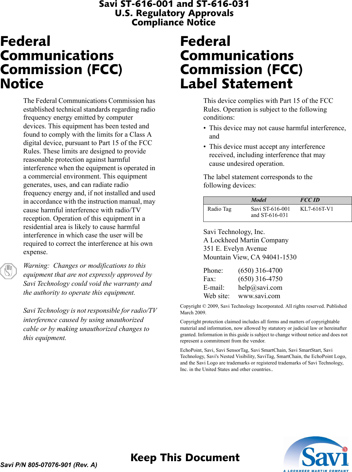 Savi ST-616-001 and ST-616-031U.S. Regulatory ApprovalsCompliance Notice 1  Keep This DocumentSavi P/N 805-07076-901 (Rev. A)Federal Communications Commission (FCC) NoticeThe Federal Communications Commission has established technical standards regarding radio frequency energy emitted by computer devices. This equipment has been tested and found to comply with the limits for a Class A digital device, pursuant to Part 15 of the FCC Rules. These limits are designed to provide reasonable protection against harmful interference when the equipment is operated in a commercial environment. This equipment generates, uses, and can radiate radio frequency energy and, if not installed and used in accordance with the instruction manual, may cause harmful interference with radio/TV reception. Operation of this equipment in a residential area is likely to cause harmful interference in which case the user will be required to correct the interference at his own expense.Warning:  Changes or modifications to this equipment that are not expressly approved by Savi Technology could void the warranty and the authority to operate this equipment.  Savi Technology is not responsible for radio/TV interference caused by using unauthorized cable or by making unauthorized changes to this equipment.Federal Communications Commission (FCC) Label StatementThis device complies with Part 15 of the FCC Rules. Operation is subject to the following conditions:• This device may not cause harmful interference, and• This device must accept any interference received, including interference that may cause undesired operation.Device Model FCC IDRadio Tag Savi ST-616-001 and ST-616-031KL7-616T-V1The label statement corresponds to the following devices:Savi Technology, Inc. A Lockheed Martin Company 351 E. Evelyn Avenue Mountain View, CA 94041-1530Phone: (650) 316-4700 Fax: (650) 316-4750 E-mail: help@savi.com Web site: www.savi.comCopyright © 2009, Savi Technology Incorporated. All rights reserved. Published March 2009.Copyright protection claimed includes all forms and matters of copyrightable material and information, now allowed by statutory or judicial law or hereinafter granted. Information in this guide is subject to change without notice and does not represent a commitment from the vendor.EchoPoint, Savi, Savi SensorTag, Savi SmartChain, Savi SmartStart, Savi Technology, Savi&apos;s Nested Visibility, SaviTag, SmartChain, the EchoPoint Logo, and the Savi Logo are trademarks or registered trademarks of Savi Technology, Inc. in the United States and other countries..