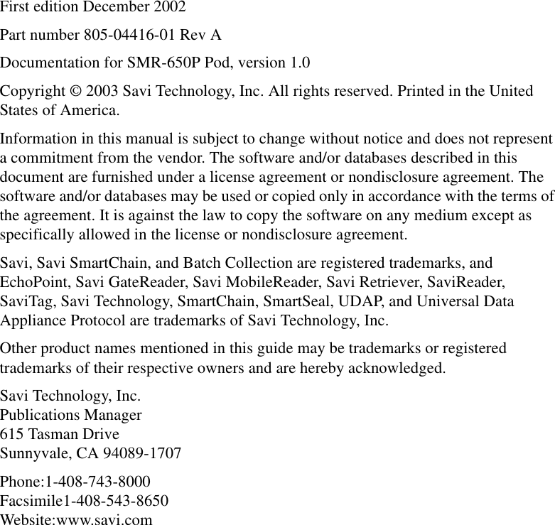 First edition December 2002Part number 805-04416-01 Rev ADocumentation for SMR-650P Pod, version 1.0Copyright © 2003 Savi Technology, Inc. All rights reserved. Printed in the United States of America.Information in this manual is subject to change without notice and does not represent a commitment from the vendor. The software and/or databases described in this document are furnished under a license agreement or nondisclosure agreement. The software and/or databases may be used or copied only in accordance with the terms of the agreement. It is against the law to copy the software on any medium except as specifically allowed in the license or nondisclosure agreement.Savi, Savi SmartChain, and Batch Collection are registered trademarks, and EchoPoint, Savi GateReader, Savi MobileReader, Savi Retriever, SaviReader, SaviTag, Savi Technology, SmartChain, SmartSeal, UDAP, and Universal Data Appliance Protocol are trademarks of Savi Technology, Inc.Other product names mentioned in this guide may be trademarks or registered trademarks of their respective owners and are hereby acknowledged.Savi Technology, Inc. Publications Manager 615 Tasman Drive Sunnyvale, CA 94089-1707Phone:1-408-743-8000 Facsimile1-408-543-8650 Website:www.savi.com