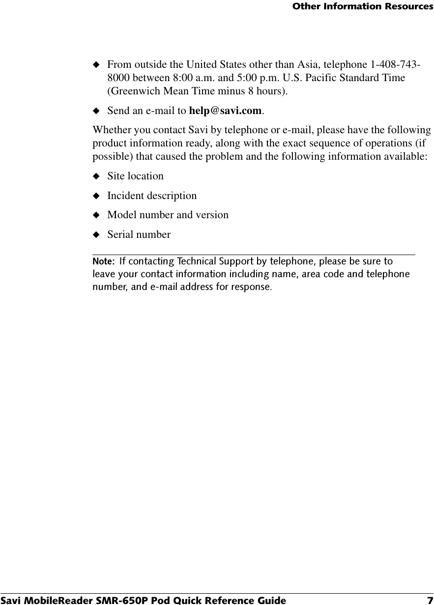 2WKHU,QIRUPDWLRQ5HVRXUFHV6DYL0RELOH5HDGHU60533RG4XLFN5HIHUHQFH*XLGH ◆From outside the United States other than Asia, telephone 1-408-743-8000 between 8:00 a.m. and 5:00 p.m. U.S. Pacific Standard Time (Greenwich Mean Time minus 8 hours).◆Send an e-mail to help@savi.com.Whether you contact Savi by telephone or e-mail, please have the following product information ready, along with the exact sequence of operations (if possible) that caused the problem and the following information available:◆Site location◆Incident description◆Model number and version◆Serial number1RWH,IFRQWDFWLQJ7HFKQLFDO6XSSRUWE\WHOHSKRQHSOHDVHEHVXUHWROHDYH\RXUFRQWDFWLQIRUPDWLRQLQFOXGLQJQDPHDUHDFRGHDQGWHOHSKRQHQXPEHUDQGHPDLODGGUHVVIRUUHVSRQVH