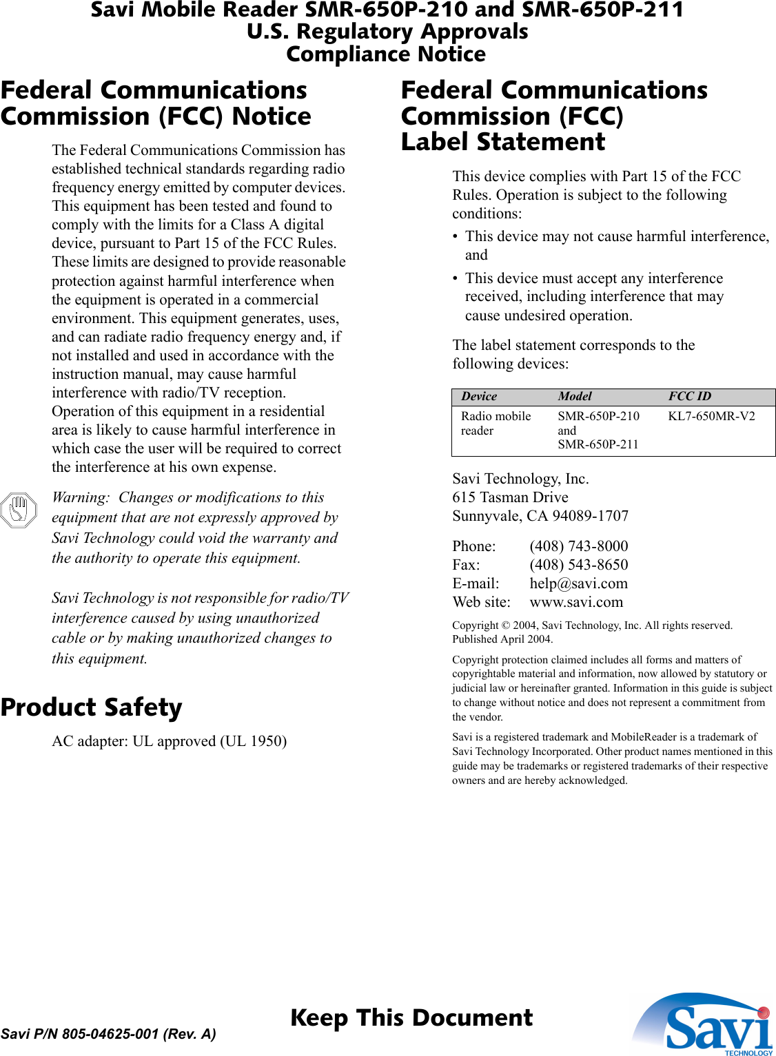 Savi Mobile Reader SMR-650P-210 and SMR-650P-211U.S. Regulatory ApprovalsCompliance Notice 1  Keep This DocumentSavi P/N 805-04625-001 (Rev. A)Federal Communications Commission (FCC) NoticeThe Federal Communications Commission has established technical standards regarding radio frequency energy emitted by computer devices. This equipment has been tested and found to comply with the limits for a Class A digital device, pursuant to Part 15 of the FCC Rules. These limits are designed to provide reasonable protection against harmful interference when the equipment is operated in a commercial environment. This equipment generates, uses, and can radiate radio frequency energy and, if not installed and used in accordance with the instruction manual, may cause harmful interference with radio/TV reception. Operation of this equipment in a residential area is likely to cause harmful interference in which case the user will be required to correct the interference at his own expense.Warning:  Changes or modifications to this equipment that are not expressly approved by Savi Technology could void the warranty and the authority to operate this equipment.  Savi Technology is not responsible for radio/TV interference caused by using unauthorized cable or by making unauthorized changes to this equipment.Product SafetyAC adapter: UL approved (UL 1950)Federal Communications Commission (FCC) Label StatementThis device complies with Part 15 of the FCC Rules. Operation is subject to the following conditions:• This device may not cause harmful interference, and• This device must accept any interference received, including interference that may cause undesired operation.The label statement corresponds to the following devices:Savi Technology, Inc. 615 Tasman Drive Sunnyvale, CA 94089-1707Phone: (408) 743-8000 Fax: (408) 543-8650 E-mail: help@savi.com Web site: www.savi.comCopyright © 2004, Savi Technology, Inc. All rights reserved. Published April 2004.Copyright protection claimed includes all forms and matters of copyrightable material and information, now allowed by statutory or judicial law or hereinafter granted. Information in this guide is subject to change without notice and does not represent a commitment from the vendor.Savi is a registered trademark and MobileReader is a trademark of Savi Technology Incorporated. Other product names mentioned in this guide may be trademarks or registered trademarks of their respective owners and are hereby acknowledged.Device Model FCC IDRadio mobile readerSMR-650P-210 and SMR-650P-211KL7-650MR-V2