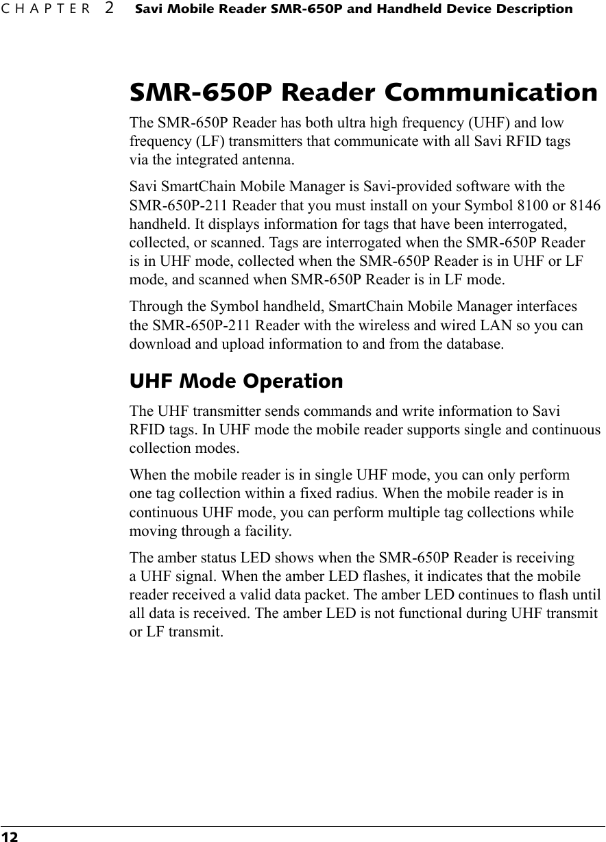 CHAPTER 2 Savi Mobile Reader SMR-650P and Handheld Device Description12SMR-650P Reader CommunicationThe SMR-650P Reader has both ultra high frequency (UHF) and low frequency (LF) transmitters that communicate with all Savi RFID tags via the integrated antenna. Savi SmartChain Mobile Manager is Savi-provided software with the SMR-650P-211 Reader that you must install on your Symbol 8100 or 8146 handheld. It displays information for tags that have been interrogated, collected, or scanned. Tags are interrogated when the SMR-650P Reader is in UHF mode, collected when the SMR-650P Reader is in UHF or LF mode, and scanned when SMR-650P Reader is in LF mode.Through the Symbol handheld, SmartChain Mobile Manager interfaces the SMR-650P-211 Reader with the wireless and wired LAN so you can download and upload information to and from the database.UHF Mode OperationThe UHF transmitter sends commands and write information to Savi RFID tags. In UHF mode the mobile reader supports single and continuous collection modes.When the mobile reader is in single UHF mode, you can only perform one tag collection within a fixed radius. When the mobile reader is in continuous UHF mode, you can perform multiple tag collections while moving through a facility.The amber status LED shows when the SMR-650P Reader is receiving a UHF signal. When the amber LED flashes, it indicates that the mobile reader received a valid data packet. The amber LED continues to flash until all data is received. The amber LED is not functional during UHF transmit or LF transmit.