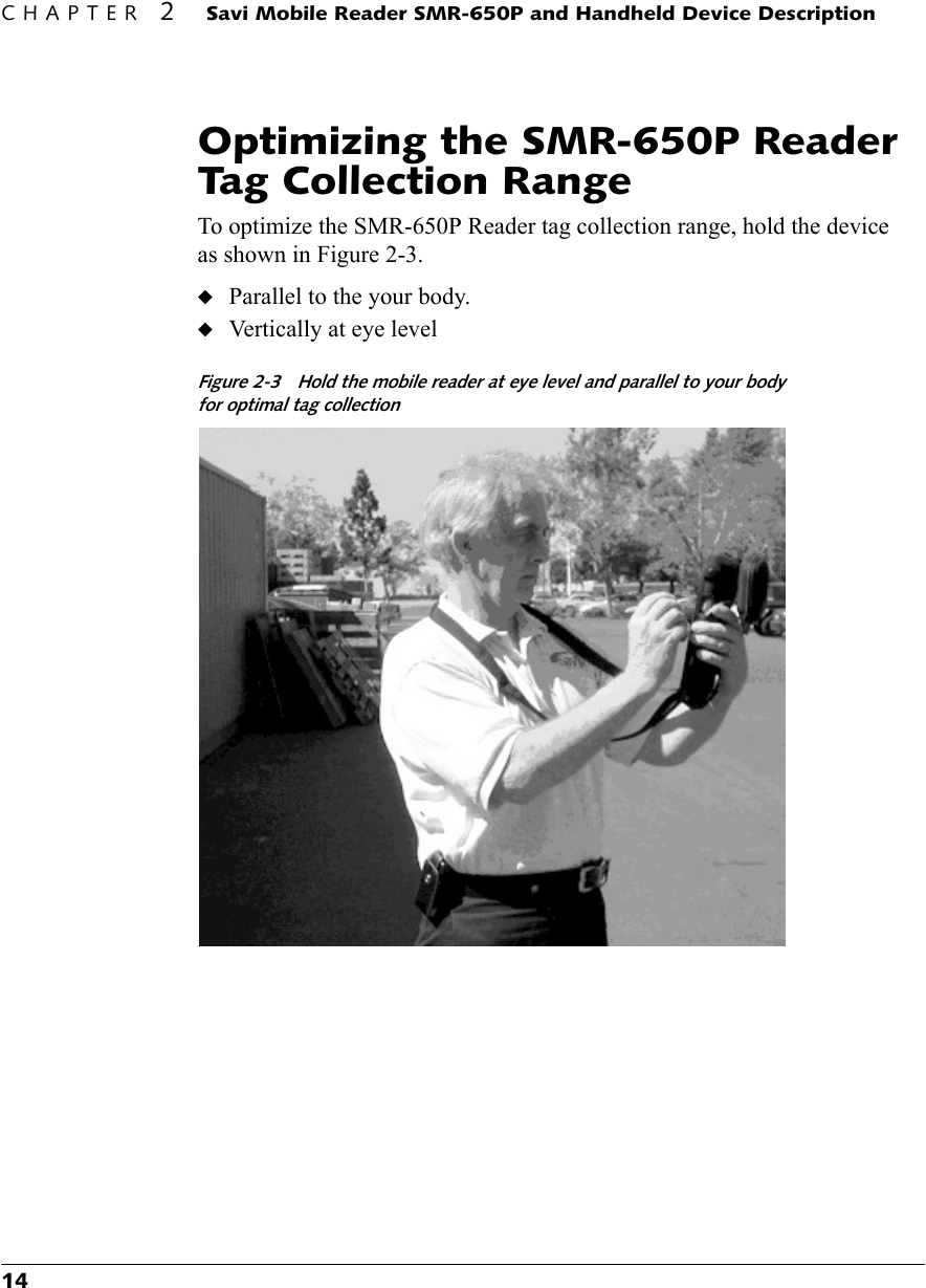 CHAPTER 2 Savi Mobile Reader SMR-650P and Handheld Device Description14Optimizing the SMR-650P Reader Tag Collection RangeTo optimize the SMR-650P Reader tag collection range, hold the device as shown in Figure 2-3.◆Parallel to the your body.◆Vertically at eye levelFigure 2-3 Hold the mobile reader at eye level and parallel to your body for optimal tag collection