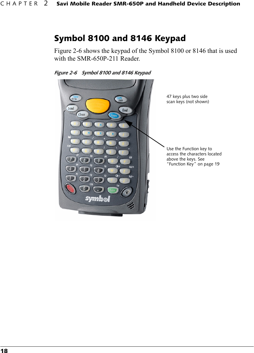 CHAPTER 2 Savi Mobile Reader SMR-650P and Handheld Device Description18Symbol 8100 and 8146 KeypadFigure 2-6 shows the keypad of the Symbol 8100 or 8146 that is used with the SMR-650P-211 Reader.Figure 2-6 Symbol 8100 and 8146 Keypad Use the Function key to access the characters located above the keys. See “Function Key” on page 1947 keys plus two side scan keys (not shown) 
