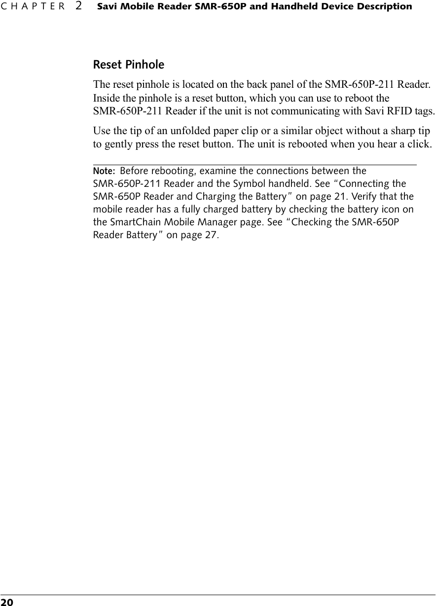 CHAPTER 2 Savi Mobile Reader SMR-650P and Handheld Device Description20Reset PinholeThe reset pinhole is located on the back panel of the SMR-650P-211 Reader. Inside the pinhole is a reset button, which you can use to reboot the SMR-650P-211 Reader if the unit is not communicating with Savi RFID tags.Use the tip of an unfolded paper clip or a similar object without a sharp tip to gently press the reset button. The unit is rebooted when you hear a click.Note: Before rebooting, examine the connections between the SMR-650P-211 Reader and the Symbol handheld. See “Connecting the SMR-650P Reader and Charging the Battery” on page 21. Verify that the mobile reader has a fully charged battery by checking the battery icon on the SmartChain Mobile Manager page. See “Checking the SMR-650P Reader Battery” on page 27.