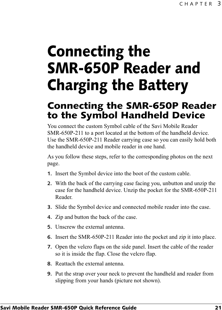 CHAPTER 3Savi Mobile Reader SMR-650P Quick Reference Guide 21Connecting the SMR-650P Reader and Charging the Battery3Connecting the SMR-650P Reader to the Symbol Handheld DeviceYou connect the custom Symbol cable of the Savi Mobile Reader SMR-650P-211 to a port located at the bottom of the handheld device. Use the SMR-650P-211 Reader carrying case so you can easily hold both the handheld device and mobile reader in one hand.As you follow these steps, refer to the corresponding photos on the next page.1. Insert the Symbol device into the boot of the custom cable.2. With the back of the carrying case facing you, unbutton and unzip the case for the handheld device. Unzip the pocket for the SMR-650P-211 Reader.3. Slide the Symbol device and connected mobile reader into the case.4. Zip and button the back of the case.5. Unscrew the external antenna.6. Insert the SMR-650P-211 Reader into the pocket and zip it into place.7. Open the velcro flaps on the side panel. Insert the cable of the reader so it is inside the flap. Close the velcro flap.8. Reattach the external antenna.9. Put the strap over your neck to prevent the handheld and reader from slipping from your hands (picture not shown).