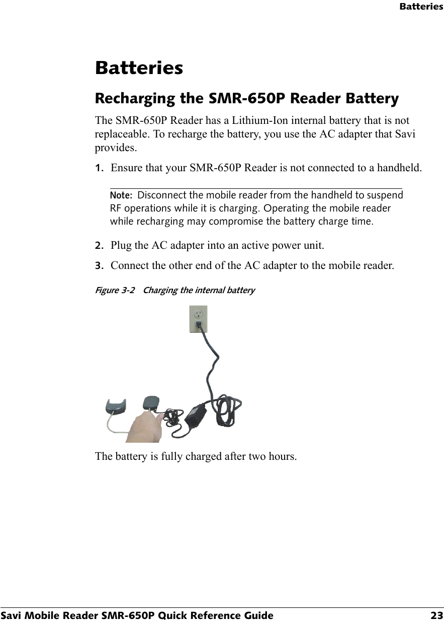 BatteriesSavi Mobile Reader SMR-650P Quick Reference Guide 23BatteriesRecharging the SMR-650P Reader BatteryThe SMR-650P Reader has a Lithium-Ion internal battery that is not replaceable. To recharge the battery, you use the AC adapter that Savi provides.1. Ensure that your SMR-650P Reader is not connected to a handheld.Note: Disconnect the mobile reader from the handheld to suspend RF operations while it is charging. Operating the mobile reader while recharging may compromise the battery charge time.2. Plug the AC adapter into an active power unit.3. Connect the other end of the AC adapter to the mobile reader.Figure 3-2 Charging the internal batteryThe battery is fully charged after two hours.