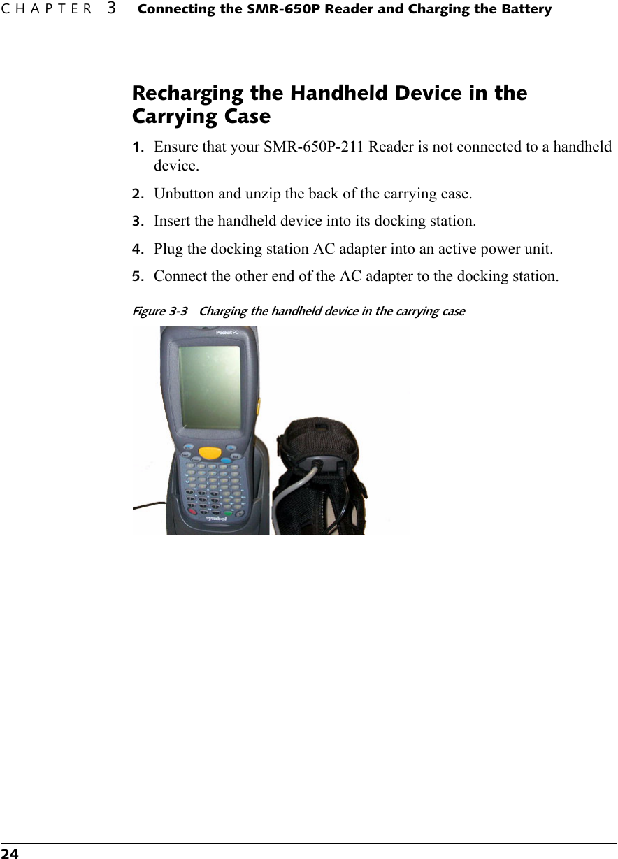 CHAPTER 3 Connecting the SMR-650P Reader and Charging the Battery24Recharging the Handheld Device in the Carrying Case1. Ensure that your SMR-650P-211 Reader is not connected to a handheld device.2. Unbutton and unzip the back of the carrying case.3. Insert the handheld device into its docking station.4. Plug the docking station AC adapter into an active power unit.5. Connect the other end of the AC adapter to the docking station.Figure 3-3 Charging the handheld device in the carrying case