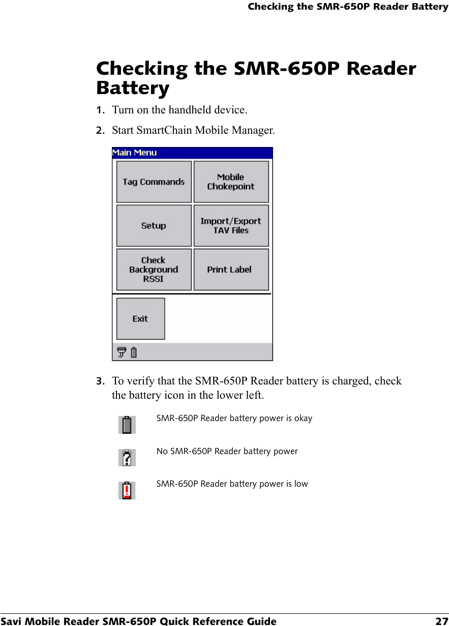 Checking the SMR-650P Reader BatterySavi Mobile Reader SMR-650P Quick Reference Guide 27Checking the SMR-650P Reader Battery1. Turn on the handheld device.2. Start SmartChain Mobile Manager.3. To verify that the SMR-650P Reader battery is charged, check the battery icon in the lower left.SMR-650P Reader battery power is okayNo SMR-650P Reader battery powerSMR-650P Reader battery power is low