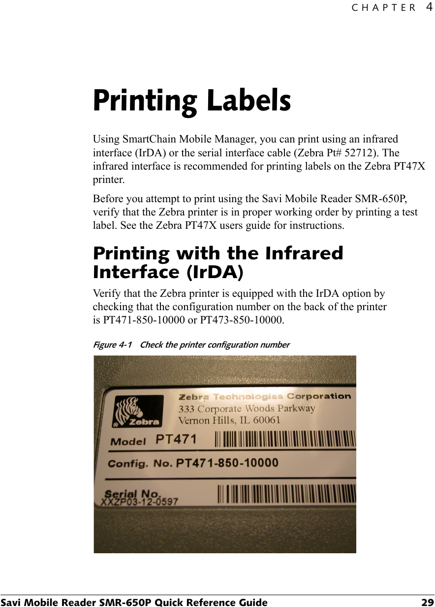 CHAPTER 4Savi Mobile Reader SMR-650P Quick Reference Guide 29Printing Labels4Using SmartChain Mobile Manager, you can print using an infrared interface (IrDA) or the serial interface cable (Zebra Pt# 52712). The infrared interface is recommended for printing labels on the Zebra PT47X printer.Before you attempt to print using the Savi Mobile Reader SMR-650P, verify that the Zebra printer is in proper working order by printing a test label. See the Zebra PT47X users guide for instructions.Printing with the Infrared Interface (IrDA)Verify that the Zebra printer is equipped with the IrDA option by checking that the configuration number on the back of the printer is PT471-850-10000 or PT473-850-10000.Figure 4-1 Check the printer configuration number