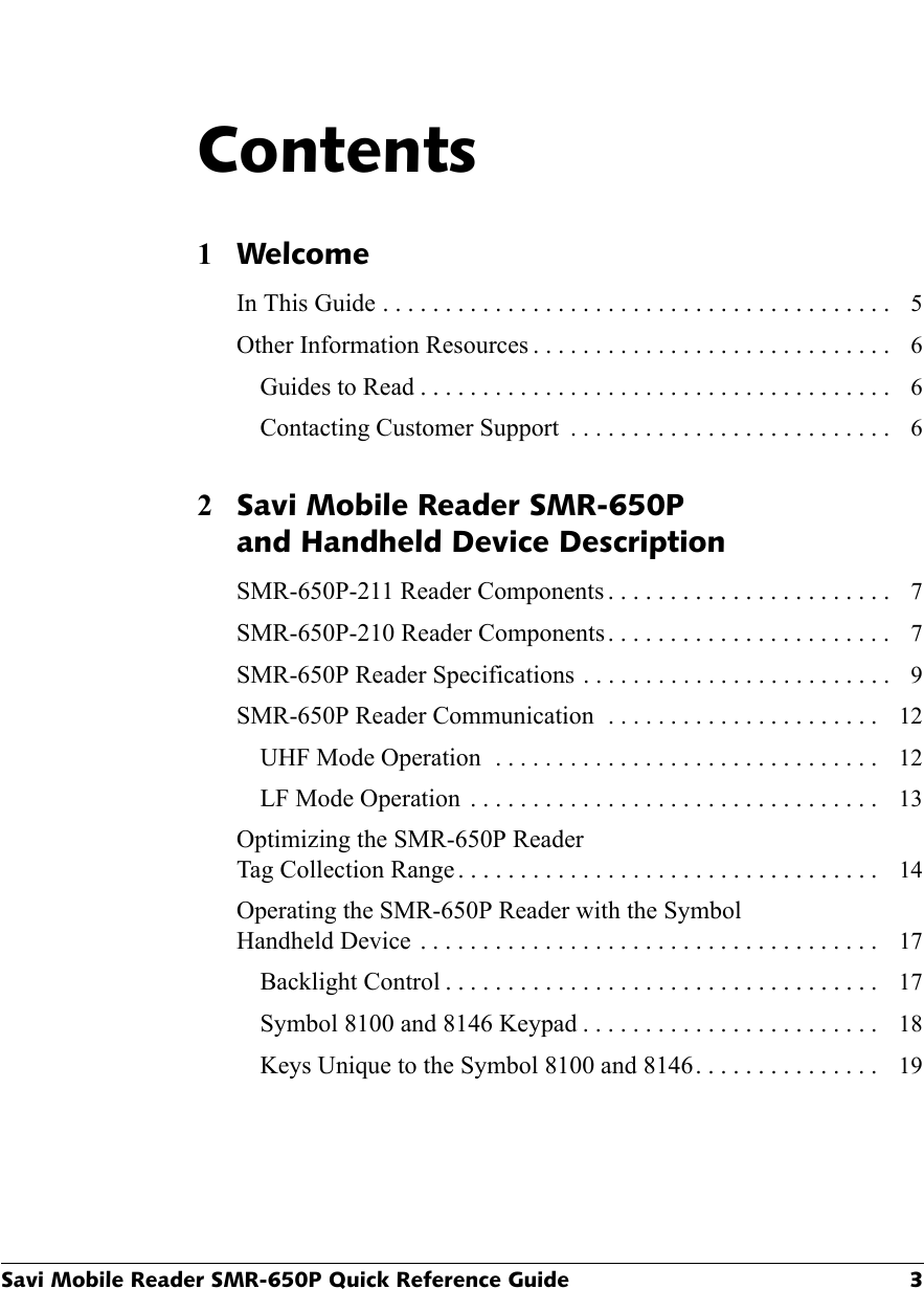 Savi Mobile Reader SMR-650P Quick Reference Guide 3Contents1WelcomeIn This Guide . . . . . . . . . . . . . . . . . . . . . . . . . . . . . . . . . . . . . . . . .   5Other Information Resources . . . . . . . . . . . . . . . . . . . . . . . . . . . . .   6Guides to Read . . . . . . . . . . . . . . . . . . . . . . . . . . . . . . . . . . . . . .   6Contacting Customer Support  . . . . . . . . . . . . . . . . . . . . . . . . . .   62Savi Mobile Reader SMR-650P and Handheld Device DescriptionSMR-650P-211 Reader Components . . . . . . . . . . . . . . . . . . . . . . .   7SMR-650P-210 Reader Components . . . . . . . . . . . . . . . . . . . . . . .   7SMR-650P Reader Specifications  . . . . . . . . . . . . . . . . . . . . . . . . .   9SMR-650P Reader Communication  . . . . . . . . . . . . . . . . . . . . . .   12UHF Mode Operation  . . . . . . . . . . . . . . . . . . . . . . . . . . . . . . .   12LF Mode Operation  . . . . . . . . . . . . . . . . . . . . . . . . . . . . . . . . .   13Optimizing the SMR-650P Reader Tag Collection Range . . . . . . . . . . . . . . . . . . . . . . . . . . . . . . . . . .   14Operating the SMR-650P Reader with the Symbol Handheld Device  . . . . . . . . . . . . . . . . . . . . . . . . . . . . . . . . . . . . .   17Backlight Control . . . . . . . . . . . . . . . . . . . . . . . . . . . . . . . . . . .   17Symbol 8100 and 8146 Keypad . . . . . . . . . . . . . . . . . . . . . . . .   18Keys Unique to the Symbol 8100 and 8146 . . . . . . . . . . . . . . .   19