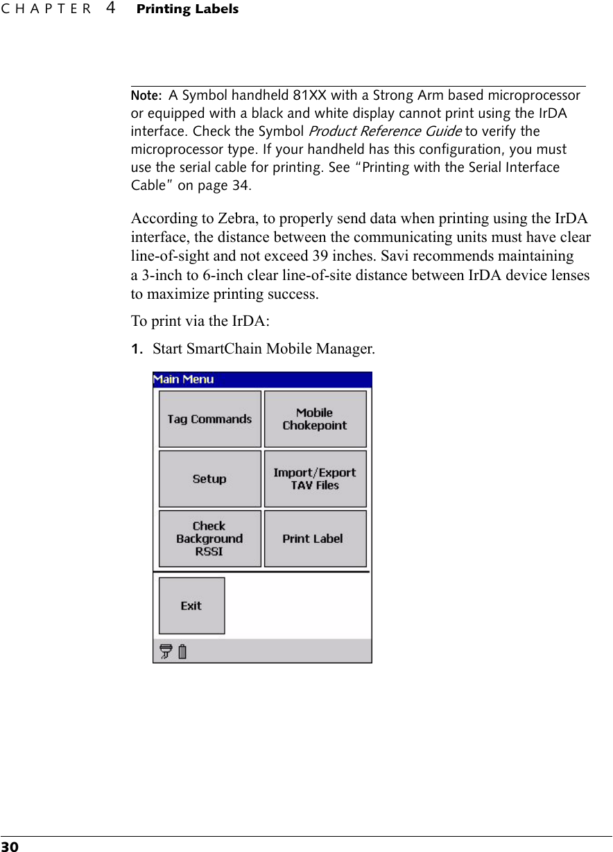 CHAPTER 4 Printing Labels30Note: A Symbol handheld 81XX with a Strong Arm based microprocessor or equipped with a black and white display cannot print using the IrDA interface. Check the Symbol Product Reference Guide to verify the microprocessor type. If your handheld has this configuration, you must use the serial cable for printing. See “Printing with the Serial Interface Cable” on page 34.According to Zebra, to properly send data when printing using the IrDA interface, the distance between the communicating units must have clear line-of-sight and not exceed 39 inches. Savi recommends maintaining a 3-inch to 6-inch clear line-of-site distance between IrDA device lenses to maximize printing success.To print via the IrDA:1. Start SmartChain Mobile Manager.