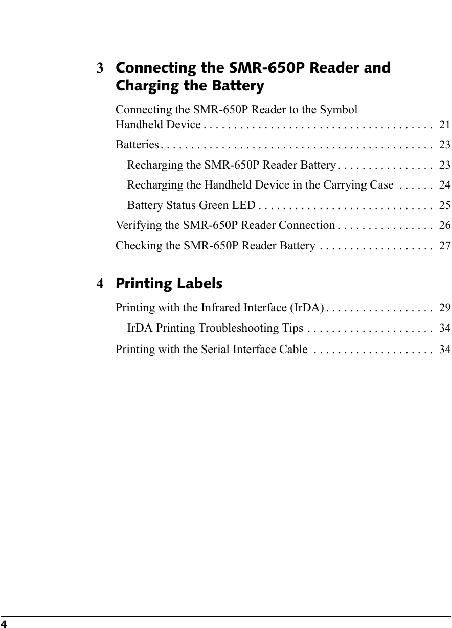 43Connecting the SMR-650P Reader and Charging the BatteryConnecting the SMR-650P Reader to the Symbol Handheld Device . . . . . . . . . . . . . . . . . . . . . . . . . . . . . . . . . . . . . .  21Batteries . . . . . . . . . . . . . . . . . . . . . . . . . . . . . . . . . . . . . . . . . . . . .  23Recharging the SMR-650P Reader Battery . . . . . . . . . . . . . . . .  23Recharging the Handheld Device in the Carrying Case  . . . . . .  24Battery Status Green LED . . . . . . . . . . . . . . . . . . . . . . . . . . . . .  25Verifying the SMR-650P Reader Connection . . . . . . . . . . . . . . . .  26Checking the SMR-650P Reader Battery  . . . . . . . . . . . . . . . . . . .  274Printing LabelsPrinting with the Infrared Interface (IrDA) . . . . . . . . . . . . . . . . . .  29IrDA Printing Troubleshooting Tips . . . . . . . . . . . . . . . . . . . . .  34Printing with the Serial Interface Cable  . . . . . . . . . . . . . . . . . . . .  34