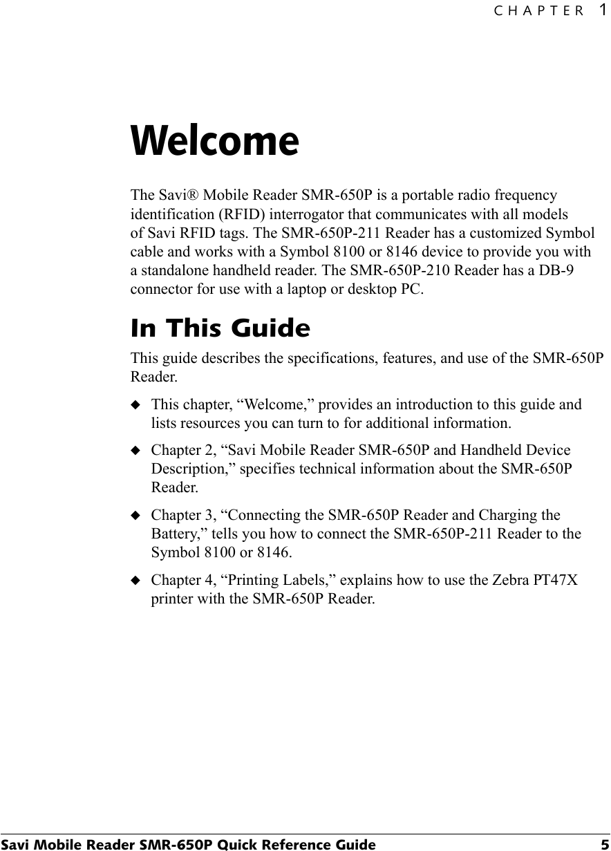 CHAPTER 1Savi Mobile Reader SMR-650P Quick Reference Guide 5Welcome1The Savi® Mobile Reader SMR-650P is a portable radio frequency identification (RFID) interrogator that communicates with all models of Savi RFID tags. The SMR-650P-211 Reader has a customized Symbol cable and works with a Symbol 8100 or 8146 device to provide you with a standalone handheld reader. The SMR-650P-210 Reader has a DB-9 connector for use with a laptop or desktop PC.In This GuideThis guide describes the specifications, features, and use of the SMR-650P Reader.◆This chapter, “Welcome,” provides an introduction to this guide and lists resources you can turn to for additional information.◆Chapter 2, “Savi Mobile Reader SMR-650P and Handheld Device Description,” specifies technical information about the SMR-650P Reader.◆Chapter 3, “Connecting the SMR-650P Reader and Charging the Battery,” tells you how to connect the SMR-650P-211 Reader to the Symbol 8100 or 8146.◆Chapter 4, “Printing Labels,” explains how to use the Zebra PT47X printer with the SMR-650P Reader.