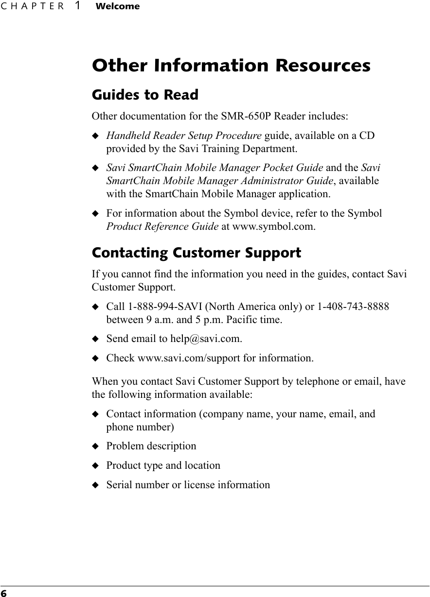 CHAPTER 1 Welcome6Other Information ResourcesGuides to ReadOther documentation for the SMR-650P Reader includes:◆Handheld Reader Setup Procedure guide, available on a CD provided by the Savi Training Department.◆Savi SmartChain Mobile Manager Pocket Guide and the Savi SmartChain Mobile Manager Administrator Guide, available with the SmartChain Mobile Manager application.◆For information about the Symbol device, refer to the Symbol Product Reference Guide at www.symbol.com.Contacting Customer SupportIf you cannot find the information you need in the guides, contact Savi Customer Support.◆Call 1-888-994-SAVI (North America only) or 1-408-743-8888 between 9 a.m. and 5 p.m. Pacific time.◆Send email to help@savi.com.◆Check www.savi.com/support for information.When you contact Savi Customer Support by telephone or email, have the following information available:◆Contact information (company name, your name, email, and phone number)◆Problem description◆Product type and location◆Serial number or license information