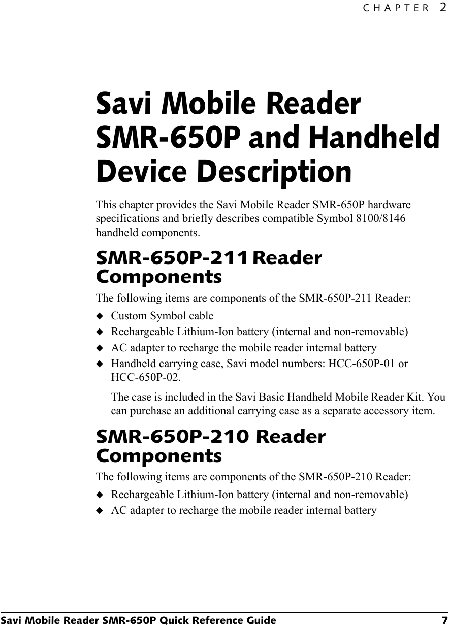 CHAPTER 2Savi Mobile Reader SMR-650P Quick Reference Guide 7Savi Mobile Reader SMR-650P and Handheld Device Description2This chapter provides the Savi Mobile Reader SMR-650P hardware specifications and briefly describes compatible Symbol 8100/8146 handheld components.SMR-650P-211 Reader ComponentsThe following items are components of the SMR-650P-211 Reader:◆Custom Symbol cable◆Rechargeable Lithium-Ion battery (internal and non-removable)◆AC adapter to recharge the mobile reader internal battery◆Handheld carrying case, Savi model numbers: HCC-650P-01 or HCC-650P-02.The case is included in the Savi Basic Handheld Mobile Reader Kit. You can purchase an additional carrying case as a separate accessory item.SMR-650P-210 Reader ComponentsThe following items are components of the SMR-650P-210 Reader:◆Rechargeable Lithium-Ion battery (internal and non-removable)◆AC adapter to recharge the mobile reader internal battery