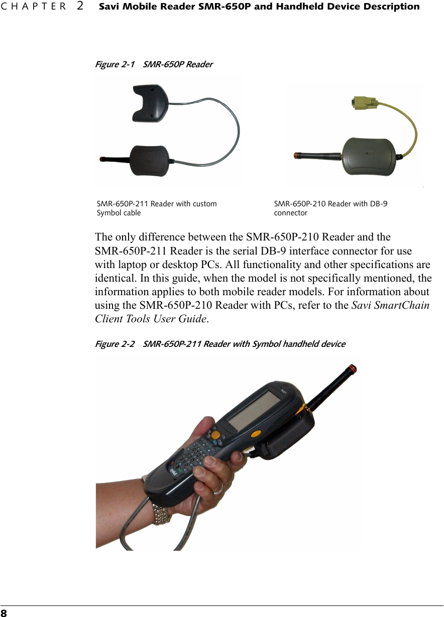 CHAPTER 2 Savi Mobile Reader SMR-650P and Handheld Device Description8Figure 2-1 SMR-650P ReaderThe only difference between the SMR-650P-210 Reader and the SMR-650P-211 Reader is the serial DB-9 interface connector for use with laptop or desktop PCs. All functionality and other specifications are identical. In this guide, when the model is not specifically mentioned, the information applies to both mobile reader models. For information about using the SMR-650P-210 Reader with PCs, refer to the Savi SmartChain Client Tools User Guide. Figure 2-2 SMR-650P-211 Reader with Symbol handheld deviceSMR-650P-211 Reader with custom Symbol cableSMR-650P-210 Reader with DB-9 connector