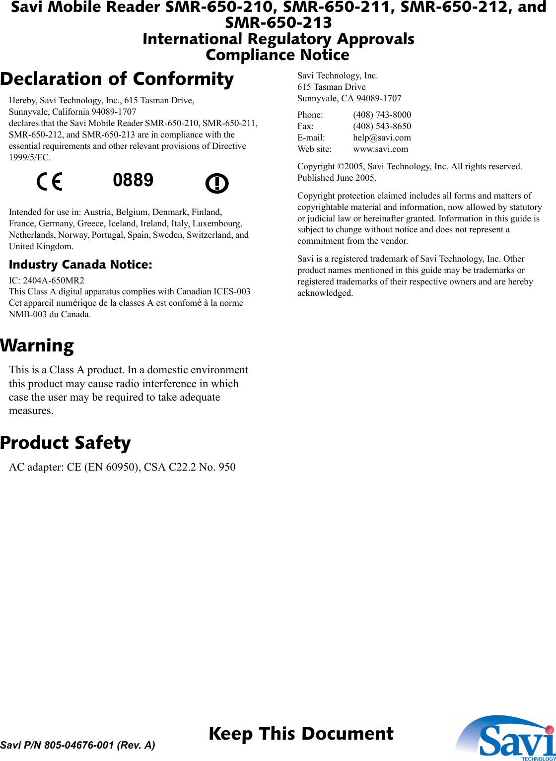 Savi Mobile Reader SMR-650-210, SMR-650-211, SMR-650-212, and SMR-650-213International Regulatory ApprovalsCompliance Notice 1  Keep This DocumentSavi P/N 805-04676-001 (Rev. A)Declaration of ConformityHereby, Savi Technology, Inc., 615 Tasman Drive,Sunnyvale, California 94089-1707declares that the Savi Mobile Reader SMR-650-210, SMR-650-211, SMR-650-212, and SMR-650-213 are in compliance with the essential requirements and other relevant provisions of Directive 1999/5/EC.Intended for use in: Austria, Belgium, Denmark, Finland, France, Germany, Greece, Iceland, Ireland, Italy, Luxembourg, Netherlands, Norway, Portugal, Spain, Sweden, Switzerland, and United Kingdom.Industry Canada Notice:IC: 2404A-650MR2This Class A digital apparatus complies with Canadian ICES-003Cet appareil numérique de la classes A est confomé à la norme NMB-003 du Canada.WarningThis is a Class A product. In a domestic environment this product may cause radio interference in which case the user may be required to take adequate measures.Product SafetyAC adapter: CE (EN 60950), CSA C22.2 No. 950Savi Technology, Inc.615 Tasman DriveSunnyvale, CA 94089-1707Phone: (408) 743-8000Fax: (408) 543-8650E-mail: help@savi.comWeb site: www.savi.comCopyright ©2005, Savi Technology, Inc. All rights reserved. Published June 2005.Copyright protection claimed includes all forms and matters of copyrightable material and information, now allowed by statutory or judicial law or hereinafter granted. Information in this guide is subject to change without notice and does not represent a commitment from the vendor.Savi is a registered trademark of Savi Technology, Inc. Other product names mentioned in this guide may be trademarks or registered trademarks of their respective owners and are hereby acknowledged.0889