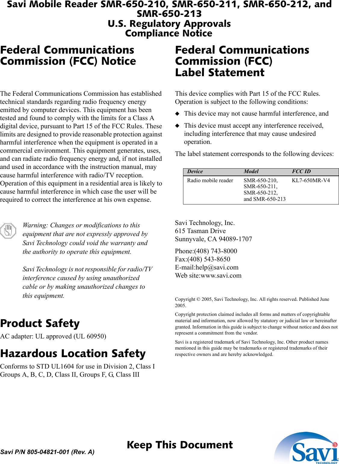 Savi Mobile Reader SMR-650-210, SMR-650-211, SMR-650-212, and SMR-650-213U.S. Regulatory ApprovalsCompliance Notice 1  Keep This DocumentSavi P/N 805-04821-001 (Rev. A)Federal Communications Commission (FCC) NoticeThe Federal Communications Commission has established technical standards regarding radio frequency energy emitted by computer devices. This equipment has been tested and found to comply with the limits for a Class A digital device, pursuant to Part 15 of the FCC Rules. These limits are designed to provide reasonable protection against harmful interference when the equipment is operated in a commercial environment. This equipment generates, uses, and can radiate radio frequency energy and, if not installed and used in accordance with the instruction manual, may cause harmful interference with radio/TV reception. Operation of this equipment in a residential area is likely to cause harmful interference in which case the user will be required to correct the interference at his own expense.Warning: Changes or modifications to this equipment that are not expressly approved by Savi Technology could void the warranty and the authority to operate this equipment.Savi Technology is not responsible for radio/TV interference caused by using unauthorized cable or by making unauthorized changes to this equipment.Product SafetyAC adapter: UL approved (UL 60950)Hazardous Location SafetyConforms to STD UL1604 for use in Division 2, Class I Groups A, B, C, D, Class II, Groups F, G, Class IIIFederal Communications Commission (FCC) Label StatementThis device complies with Part 15 of the FCC Rules. Operation is subject to the following conditions:◆This device may not cause harmful interference, and◆This device must accept any interference received, including interference that may cause undesired operation.The label statement corresponds to the following devices:Savi Technology, Inc.615 Tasman DriveSunnyvale, CA 94089-1707Phone:(408) 743-8000Fax:(408) 543-8650E-mail:help@savi.comWeb site:www.savi.comCopyright © 2005, Savi Technology, Inc. All rights reserved. Published June 2005.Copyright protection claimed includes all forms and matters of copyrightable material and information, now allowed by statutory or judicial law or hereinafter granted. Information in this guide is subject to change without notice and does not represent a commitment from the vendor.Savi is a registered trademark of Savi Technology, Inc. Other product names mentioned in this guide may be trademarks or registered trademarks of their respective owners and are hereby acknowledged.Device Model FCC IDRadio mobile reader SMR-650-210, SMR-650-211, SMR-650-212, and SMR-650-213KL7-650MR-V4