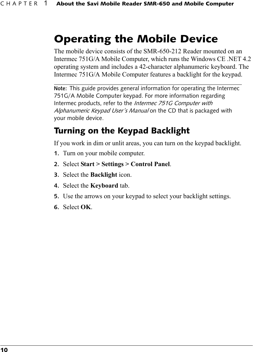 CHAPTER 1About the Savi Mobile Reader SMR-650 and Mobile Computer10Operating the Mobile DeviceThe mobile device consists of the SMR-650-212 Reader mounted on an Intermec 751G/A Mobile Computer, which runs the Windows CE .NET 4.2 operating system and includes a 42-character alphanumeric keyboard. The Intermec 751G/A Mobile Computer features a backlight for the keypad.Note:This guide provides general information for operating the Intermec 751G/A Mobile Computer keypad. For more information regarding Intermec products, refer to the Intermec 751G Computer with Alphanumeric Keypad User’s Manual on the CD that is packaged with your mobile device.Turning on the Keypad BacklightIf you work in dim or unlit areas, you can turn on the keypad backlight.1. Turn on your mobile computer.2. Select Start &gt; Settings &gt; Control Panel.3. Select the Backlight icon.4. Select the Keyboard tab.5. Use the arrows on your keypad to select your backlight settings.6. Select OK.