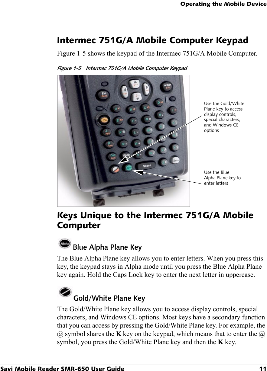 Operating the Mobile DeviceSavi Mobile Reader SMR-650 User Guide 11Intermec 751G/A Mobile Computer KeypadFigure 1-5 shows the keypad of the Intermec 751G/A Mobile Computer.Figure 1-5 Intermec 751G/A Mobile Computer Keypad Keys Unique to the Intermec 751G/A Mobile ComputerBlue Alpha Plane KeyThe Blue Alpha Plane key allows you to enter letters. When you press this key, the keypad stays in Alpha mode until you press the Blue Alpha Plane key again. Hold the Caps Lock key to enter the next letter in uppercase.Gold/White Plane KeyThe Gold/White Plane key allows you to access display controls, special characters, and Windows CE options. Most keys have a secondary function that you can access by pressing the Gold/White Plane key. For example, the @ symbol shares the K key on the keypad, which means that to enter the @ symbol, you press the Gold/White Plane key and then the K key.Use the Gold/White Plane key to access display controls, special characters, and Windows CE optionsUse the Blue Alpha Plane key to enter letters