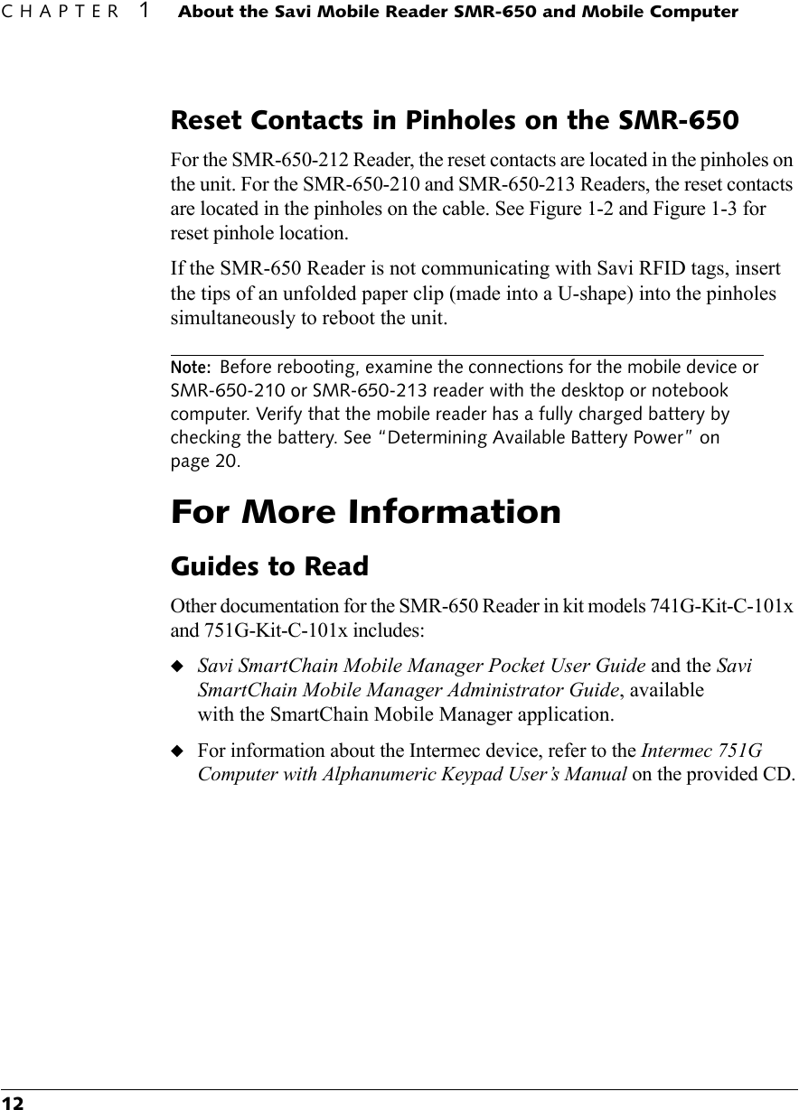 CHAPTER 1About the Savi Mobile Reader SMR-650 and Mobile Computer12Reset Contacts in Pinholes on the SMR-650For the SMR-650-212 Reader, the reset contacts are located in the pinholes on the unit. For the SMR-650-210 and SMR-650-213 Readers, the reset contacts are located in the pinholes on the cable. See Figure 1-2 and Figure 1-3 for reset pinhole location.If the SMR-650 Reader is not communicating with Savi RFID tags, insert the tips of an unfolded paper clip (made into a U-shape) into the pinholes simultaneously to reboot the unit.Note:Before rebooting, examine the connections for the mobile device or SMR-650-210 or SMR-650-213 reader with the desktop or notebook computer. Verify that the mobile reader has a fully charged battery by checking the battery. See “Determining Available Battery Power” on page 20.For More InformationGuides to ReadOther documentation for the SMR-650 Reader in kit models 741G-Kit-C-101x and 751G-Kit-C-101x includes:◆Savi SmartChain Mobile Manager Pocket User Guide and the Savi SmartChain Mobile Manager Administrator Guide, available with the SmartChain Mobile Manager application.◆For information about the Intermec device, refer to the Intermec 751G Computer with Alphanumeric Keypad User’s Manual on the provided CD.