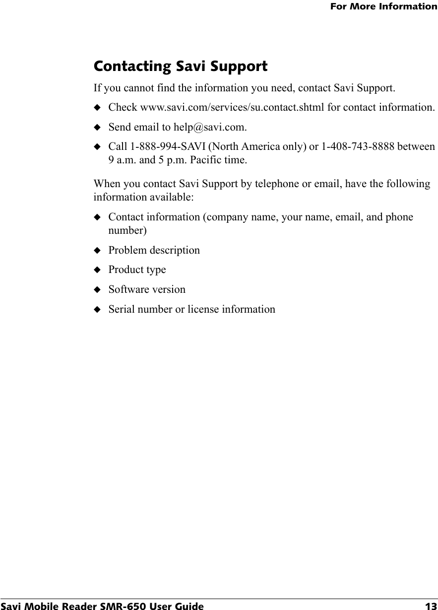 For More InformationSavi Mobile Reader SMR-650 User Guide 13Contacting Savi SupportIf you cannot find the information you need, contact Savi Support.◆Check www.savi.com/services/su.contact.shtml for contact information.◆Send email to help@savi.com.◆Call 1-888-994-SAVI (North America only) or 1-408-743-8888 between 9 a.m. and 5 p.m. Pacific time.When you contact Savi Support by telephone or email, have the following information available:◆Contact information (company name, your name, email, and phone number)◆Problem description◆Product type◆Software version◆Serial number or license information