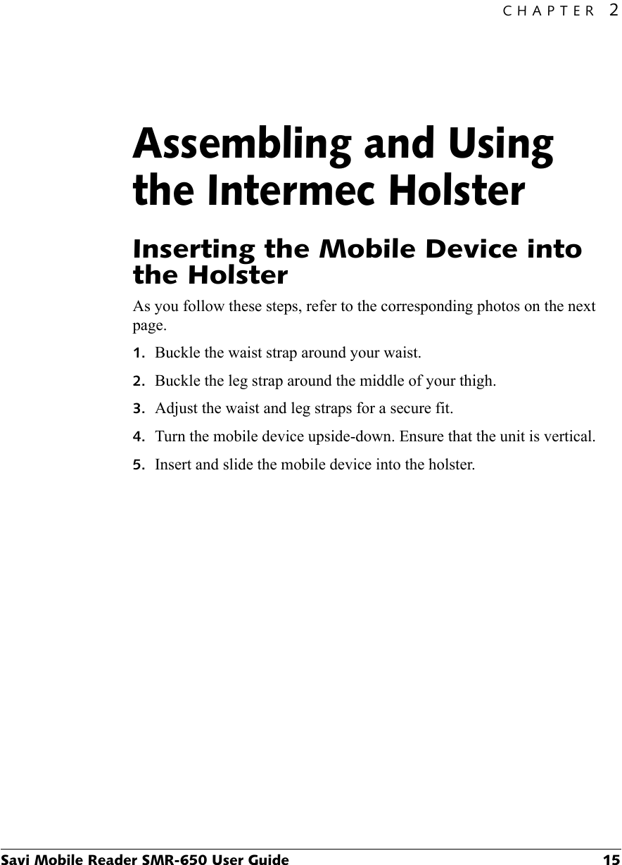 CHAPTER 2Savi Mobile Reader SMR-650 User Guide 15Assembling and Using the Intermec Holster2Inserting the Mobile Device into the HolsterAs you follow these steps, refer to the corresponding photos on the next page.1. Buckle the waist strap around your waist.2. Buckle the leg strap around the middle of your thigh.3. Adjust the waist and leg straps for a secure fit.4. Turn the mobile device upside-down. Ensure that the unit is vertical.5. Insert and slide the mobile device into the holster.