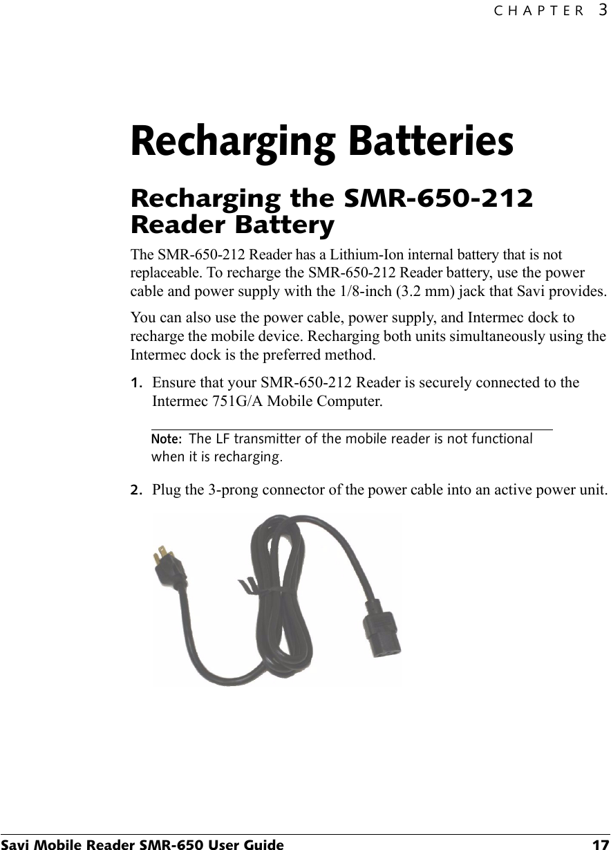 CHAPTER 3Savi Mobile Reader SMR-650 User Guide 17Recharging Batteries3Recharging the SMR-650-212 Reader BatteryThe SMR-650-212 Reader has a Lithium-Ion internal battery that is not replaceable. To recharge the SMR-650-212 Reader battery, use the power cable and power supply with the 1/8-inch (3.2 mm) jack that Savi provides.You can also use the power cable, power supply, and Intermec dock to recharge the mobile device. Recharging both units simultaneously using the Intermec dock is the preferred method.1. Ensure that your SMR-650-212 Reader is securely connected to the Intermec 751G/A Mobile Computer.Note:The LF transmitter of the mobile reader is not functional when it is recharging.2. Plug the 3-prong connector of the power cable into an active power unit.