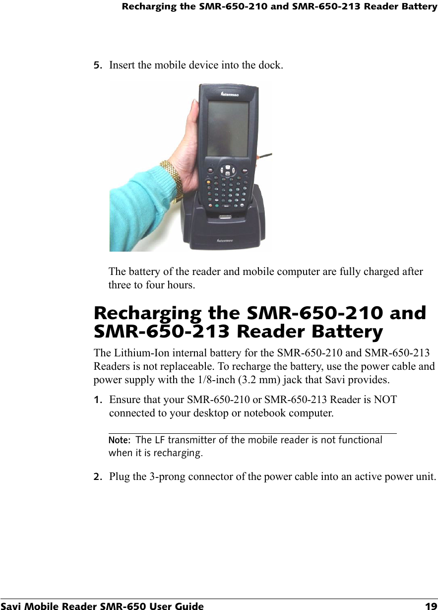 Recharging the SMR-650-210 and SMR-650-213 Reader BatterySavi Mobile Reader SMR-650 User Guide 195. Insert the mobile device into the dock.The battery of the reader and mobile computer are fully charged after three to four hours.Recharging the SMR-650-210 and SMR-650-213 Reader BatteryThe Lithium-Ion internal battery for the SMR-650-210 and SMR-650-213 Readers is not replaceable. To recharge the battery, use the power cable and power supply with the 1/8-inch (3.2 mm) jack that Savi provides. 1. Ensure that your SMR-650-210 or SMR-650-213 Reader is NOT connected to your desktop or notebook computer.Note:The LF transmitter of the mobile reader is not functional when it is recharging.2. Plug the 3-prong connector of the power cable into an active power unit.