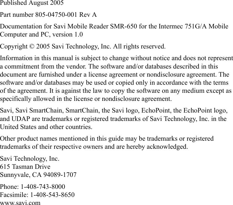 Published August 2005Part number 805-04750-001 Rev ADocumentation for Savi Mobile Reader SMR-650 for the Intermec 751G/A Mobile Computer and PC, version 1.0Copyright © 2005 Savi Technology, Inc. All rights reserved.Information in this manual is subject to change without notice and does not represent a commitment from the vendor. The software and/or databases described in this document are furnished under a license agreement or nondisclosure agreement. The software and/or databases may be used or copied only in accordance with the terms of the agreement. It is against the law to copy the software on any medium except as specifically allowed in the license or nondisclosure agreement.Savi, Savi SmartChain, SmartChain, the Savi logo, EchoPoint, the EchoPoint logo, and UDAP are trademarks or registered trademarks of Savi Technology, Inc. in the United States and other countries.Other product names mentioned in this guide may be trademarks or registered trademarks of their respective owners and are hereby acknowledged.Savi Technology, Inc.615 Tasman DriveSunnyvale, CA 94089-1707Phone: 1-408-743-8000Facsimile: 1-408-543-8650www.savi.com