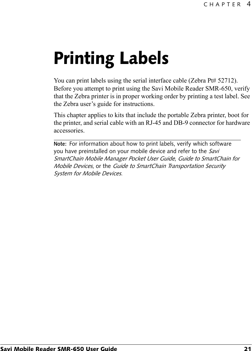 CHAPTER 4Savi Mobile Reader SMR-650 User Guide 21Printing Labels4You can print labels using the serial interface cable (Zebra Pt# 52712). Before you attempt to print using the Savi Mobile Reader SMR-650, verify that the Zebra printer is in proper working order by printing a test label. See the Zebra user’s guide for instructions.This chapter applies to kits that include the portable Zebra printer, boot for the printer, and serial cable with an RJ-45 and DB-9 connector for hardware accessories.Note:For information about how to print labels, verify which software you have preinstalled on your mobile device and refer to the Savi SmartChain Mobile Manager Pocket User Guide, Guide to SmartChain for Mobile Devices, or the Guide to SmartChain Transportation Security System for Mobile Devices.