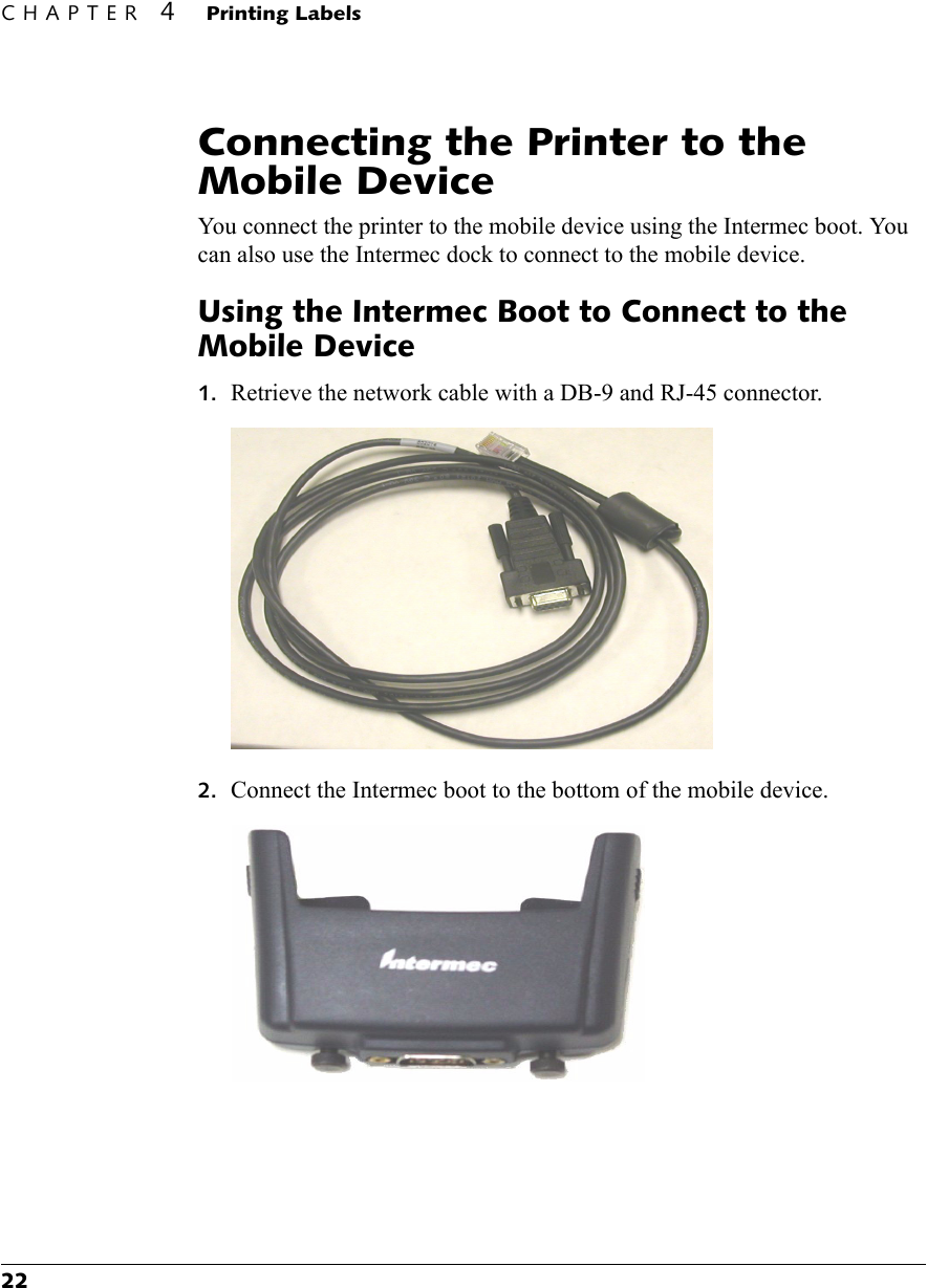 CHAPTER 4Printing Labels22Connecting the Printer to the Mobile DeviceYou connect the printer to the mobile device using the Intermec boot. You can also use the Intermec dock to connect to the mobile device.Using the Intermec Boot to Connect to the Mobile Device1. Retrieve the network cable with a DB-9 and RJ-45 connector.2. Connect the Intermec boot to the bottom of the mobile device.