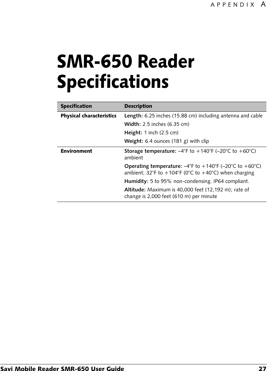 APPENDIX ASavi Mobile Reader SMR-650 User Guide 27SMR-650 Reader SpecificationsASpecification DescriptionPhysical characteristicsLength: 6.25 inches (15.88 cm) including antenna and cableWidth: 2.5 inches (6.35 cm)Height: 1 inch (2.5 cm)Weight: 6.4 ounces (181 g) with clipEnvironmentStorage temperature: –4°F to +140°F (–20°C to +60°C) ambientOperating temperature: –4°F to +140°F (–20°C to +60°C) ambient; 32°F to +104°F (0°C to +40°C) when chargingHumidity: 5 to 95% non-condensing. IP64 compliant.Altitude: Maximum is 40,000 feet (12,192 m); rate of change is 2,000 feet (610 m) per minute