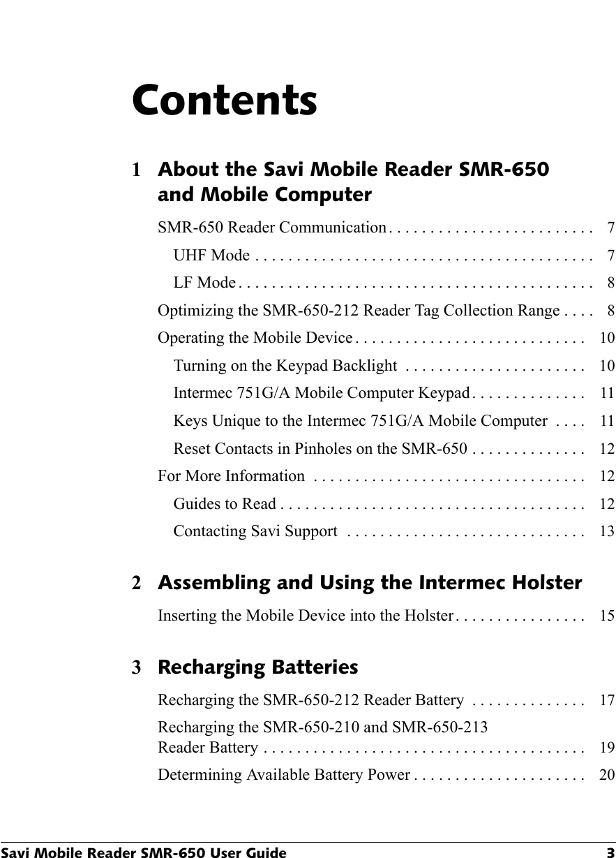 Savi Mobile Reader SMR-650 User Guide 3Contents1About the Savi Mobile Reader SMR-650and Mobile ComputerSMR-650 Reader Communication. . . . . . . . . . . . . . . . . . . . . . . . .  7UHF Mode . . . . . . . . . . . . . . . . . . . . . . . . . . . . . . . . . . . . . . . . .  7LF Mode . . . . . . . . . . . . . . . . . . . . . . . . . . . . . . . . . . . . . . . . . . .  8Optimizing the SMR-650-212 Reader Tag Collection Range . . . .  8Operating the Mobile Device . . . . . . . . . . . . . . . . . . . . . . . . . . . .  10Turning on the Keypad Backlight  . . . . . . . . . . . . . . . . . . . . . .  10Intermec 751G/A Mobile Computer Keypad . . . . . . . . . . . . . .  11Keys Unique to the Intermec 751G/A Mobile Computer  . . . .  11Reset Contacts in Pinholes on the SMR-650 . . . . . . . . . . . . . .  12For More Information  . . . . . . . . . . . . . . . . . . . . . . . . . . . . . . . . .  12Guides to Read . . . . . . . . . . . . . . . . . . . . . . . . . . . . . . . . . . . . .  12Contacting Savi Support  . . . . . . . . . . . . . . . . . . . . . . . . . . . . .  132Assembling and Using the Intermec HolsterInserting the Mobile Device into the Holster. . . . . . . . . . . . . . . .  153Recharging BatteriesRecharging the SMR-650-212 Reader Battery  . . . . . . . . . . . . . .  17Recharging the SMR-650-210 and SMR-650-213Reader Battery . . . . . . . . . . . . . . . . . . . . . . . . . . . . . . . . . . . . . . .  19Determining Available Battery Power . . . . . . . . . . . . . . . . . . . . .  20