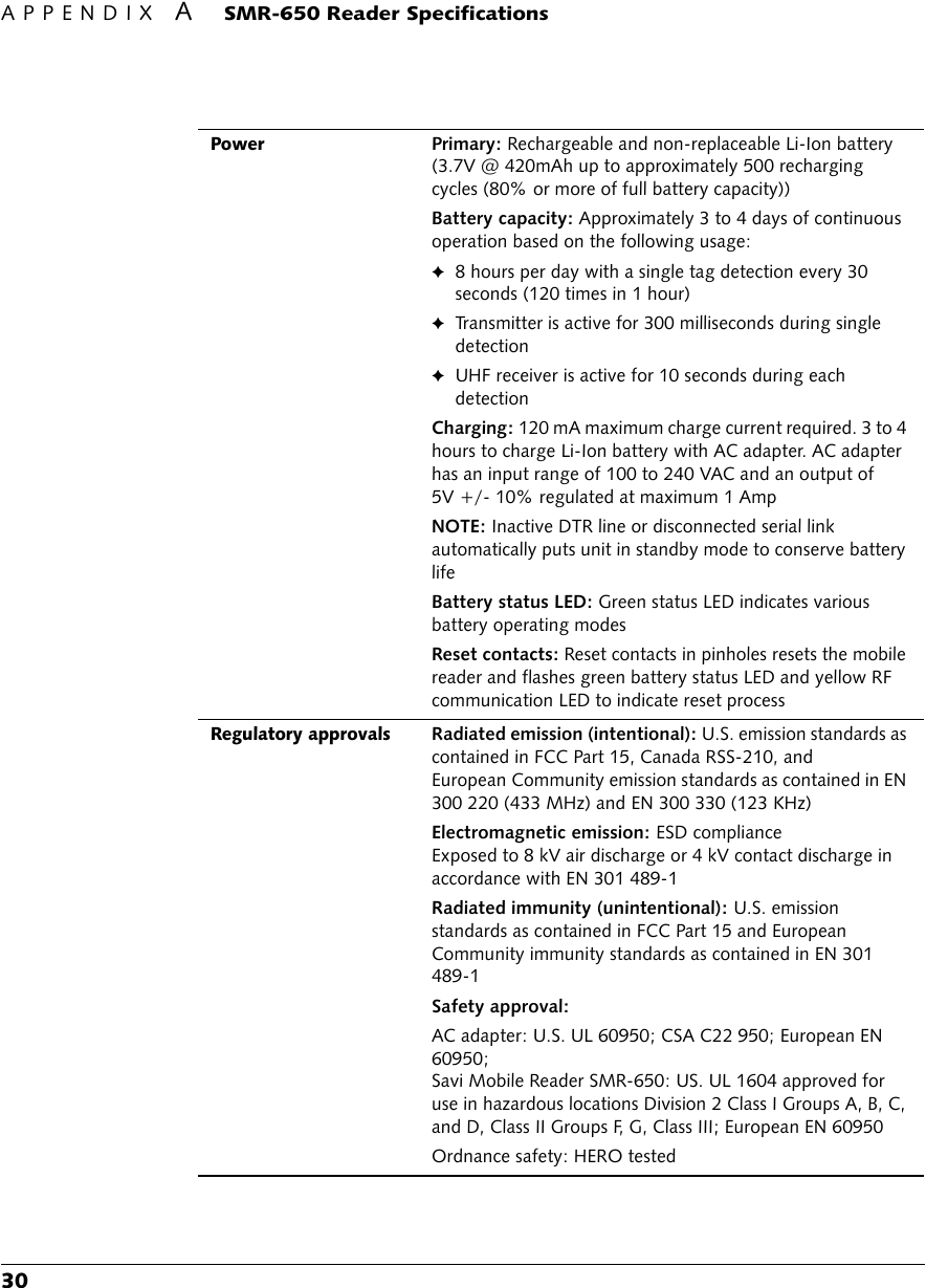 APPENDIX ASMR-650 Reader Specifications30PowerPrimary: Rechargeable and non-replaceable Li-Ion battery (3.7V @ 420mAh up to approximately 500 recharging cycles (80% or more of full battery capacity))Battery capacity: Approximately 3 to 4 days of continuous operation based on the following usage:✦8 hours per day with a single tag detection every 30 seconds (120 times in 1 hour)✦Transmitter is active for 300 milliseconds during single detection✦UHF receiver is active for 10 seconds during each detectionCharging: 120 mA maximum charge current required. 3 to 4 hours to charge Li-Ion battery with AC adapter. AC adapter has an input range of 100 to 240 VAC and an output of 5V +/- 10% regulated at maximum 1 AmpNOTE: Inactive DTR line or disconnected serial link automatically puts unit in standby mode to conserve battery lifeBattery status LED: Green status LED indicates various battery operating modesReset contacts: Reset contacts in pinholes resets the mobile reader and flashes green battery status LED and yellow RF communication LED to indicate reset processRegulatory approvals Radiated emission (intentional): U.S. emission standards as contained in FCC Part 15, Canada RSS-210, and European Community emission standards as contained in EN 300 220 (433 MHz) and EN 300 330 (123 KHz)Electromagnetic emission: ESD complianceExposed to 8 kV air discharge or 4 kV contact discharge in accordance with EN 301 489-1Radiated immunity (unintentional): U.S. emission standards as contained in FCC Part 15 and European Community immunity standards as contained in EN 301 489-1Safety approval:AC adapter: U.S. UL 60950; CSA C22 950; European EN 60950;Savi Mobile Reader SMR-650: US. UL 1604 approved for use in hazardous locations Division 2 Class I Groups A, B, C, and D, Class II Groups F, G, Class III; European EN 60950Ordnance safety: HERO tested