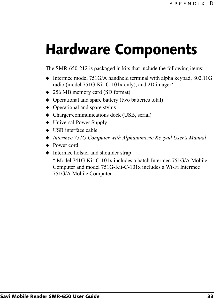 APPENDIX BSavi Mobile Reader SMR-650 User Guide 33Hardware ComponentsBThe SMR-650-212 is packaged in kits that include the following items:◆Intermec model 751G/A handheld terminal with alpha keypad, 802.11G radio (model 751G-Kit-C-101x only), and 2D imager*◆256 MB memory card (SD format)◆Operational and spare battery (two batteries total)◆Operational and spare stylus ◆Charger/communications dock (USB, serial)◆Universal Power Supply◆USB interface cable◆Intermec 751G Computer with Alphanumeric Keypad User’s Manual◆Power cord◆Intermec holster and shoulder strap* Model 741G-Kit-C-101x includes a batch Intermec 751G/A Mobile Computer and model 751G-Kit-C-101x includes a Wi-Fi Intermec 751G/A Mobile Computer