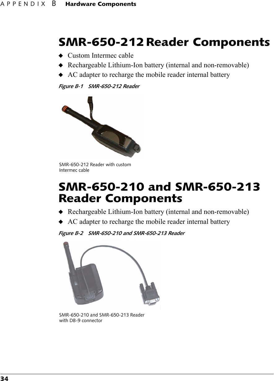 APPENDIX BHardware Components34SMR-650-212 Reader Components◆Custom Intermec cable◆Rechargeable Lithium-Ion battery (internal and non-removable)◆AC adapter to recharge the mobile reader internal batteryFigure B-1 SMR-650-212 ReaderSMR-650-210 and SMR-650-213 Reader Components◆Rechargeable Lithium-Ion battery (internal and non-removable)◆AC adapter to recharge the mobile reader internal batteryFigure B-2 SMR-650-210 and SMR-650-213 ReaderSMR-650-212 Reader with customIntermec cableSMR-650-210 and SMR-650-213 Reader with DB-9 connector