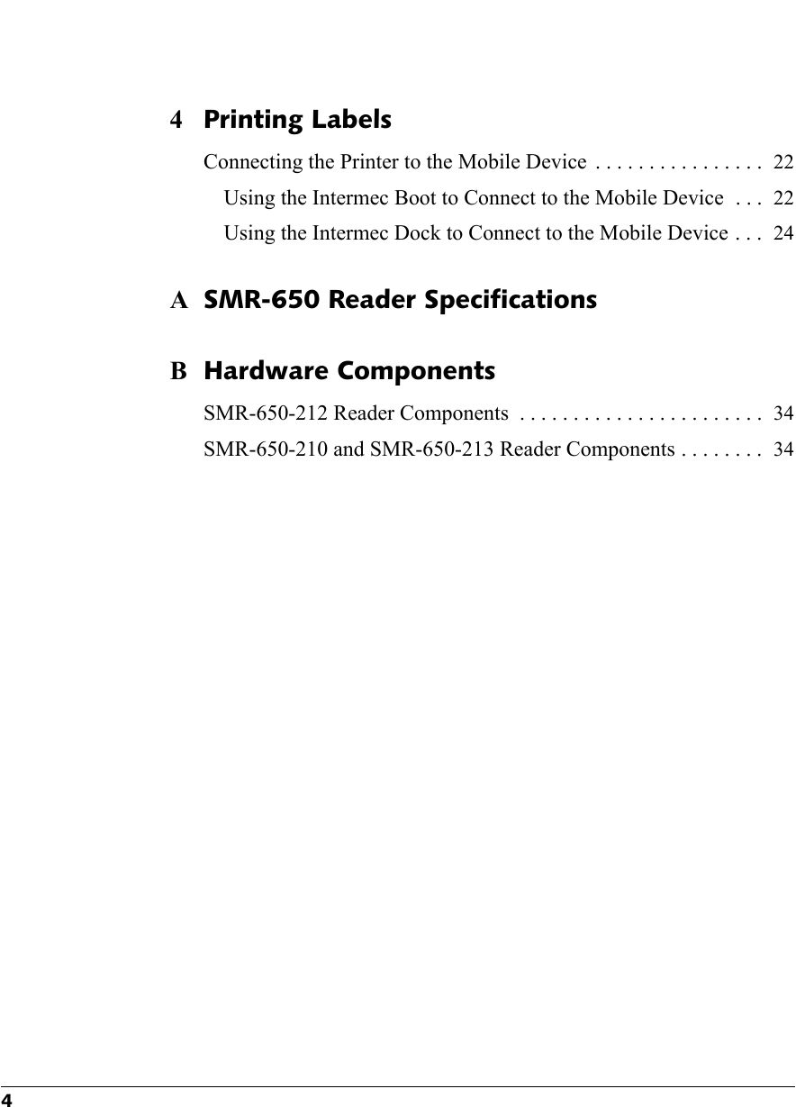 44Printing LabelsConnecting the Printer to the Mobile Device  . . . . . . . . . . . . . . . . 22Using the Intermec Boot to Connect to the Mobile Device  . . . 22Using the Intermec Dock to Connect to the Mobile Device . . . 24ASMR-650 Reader SpecificationsBHardware ComponentsSMR-650-212 Reader Components  . . . . . . . . . . . . . . . . . . . . . . . 34SMR-650-210 and SMR-650-213 Reader Components . . . . . . . . 34