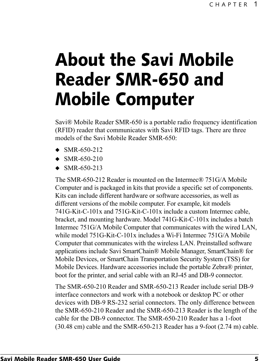 CHAPTER 1Savi Mobile Reader SMR-650 User Guide 5About the Savi Mobile Reader SMR-650 and Mobile Computer1Savi® Mobile Reader SMR-650 is a portable radio frequency identification (RFID) reader that communicates with Savi RFID tags. There are three models of the Savi Mobile Reader SMR-650:◆SMR-650-212◆SMR-650-210◆SMR-650-213The SMR-650-212 Reader is mounted on the Intermec® 751G/A Mobile Computer and is packaged in kits that provide a specific set of components. Kits can include different hardware or software accessories, as well as different versions of the mobile computer. For example, kit models 741G-Kit-C-101x and 751G-Kit-C-101x include a custom Intermec cable, bracket, and mounting hardware. Model 741G-Kit-C-101x includes a batch Intermec 751G/A Mobile Computer that communicates with the wired LAN, while model 751G-Kit-C-101x includes a Wi-Fi Intermec 751G/A Mobile Computer that communicates with the wireless LAN. Preinstalled software applications include Savi SmartChain® Mobile Manager, SmartChain® for Mobile Devices, or SmartChain Transportation Security System (TSS) for Mobile Devices. Hardware accessories include the portable Zebra® printer, boot for the printer, and serial cable with an RJ-45 and DB-9 connector.The SMR-650-210 Reader and SMR-650-213 Reader include serial DB-9 interface connectors and work with a notebook or desktop PC or other devices with DB-9 RS-232 serial connectors. The only difference between the SMR-650-210 Reader and the SMR-650-213 Reader is the length of the cable for the DB-9 connector. The SMR-650-210 Reader has a 1-foot (30.48 cm) cable and the SMR-650-213 Reader has a 9-foot (2.74 m) cable.